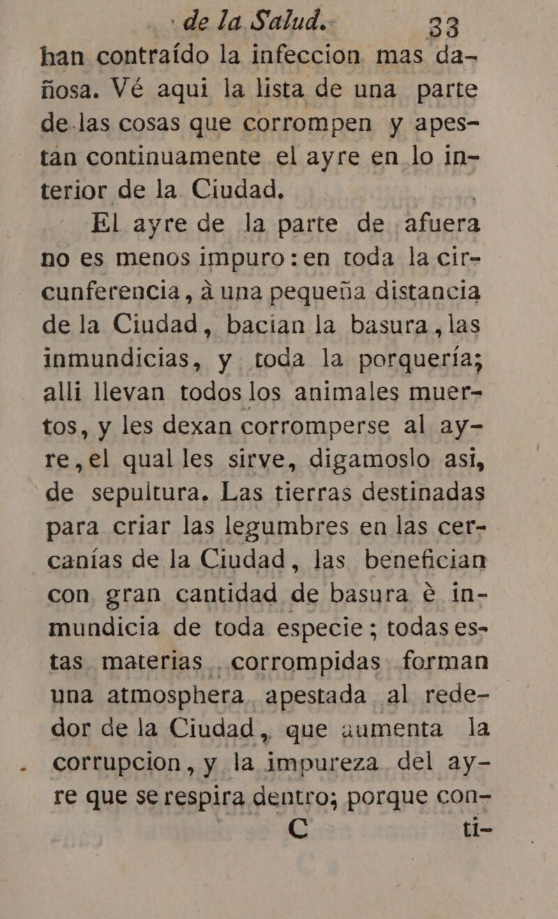 han contraído la infeccion. mas da- ñosa. Vé aquí la lista de una parte de.las cosas que corrompen y apes- tan continuamente el ayre en lo in- terior de la Ciudad, El ayre de la parte de afuera no es menos impuro: en toda la cir- cunferencia, a una pequeña distancia de la Ciudad, bacian la basura,las inmundicias, y toda la porquería; alli llevan todos los animales muer- tos, y les dexan corromperse al ay- re,el qual les sirve, digamoslo asi, de sepultura. Las tierras destinadas para criar las legumbres en las cer- canías de la Ciudad, las benefician con gran cantidad de basura € in- mundicia de toda especie; todas es- tas. materias . corrompidas forman una atmosphera. apestada al rede- dor de la Ciudad, que aumenta la corrupcion, y la impureza del ay- re que se respira dentro; porque con- C A