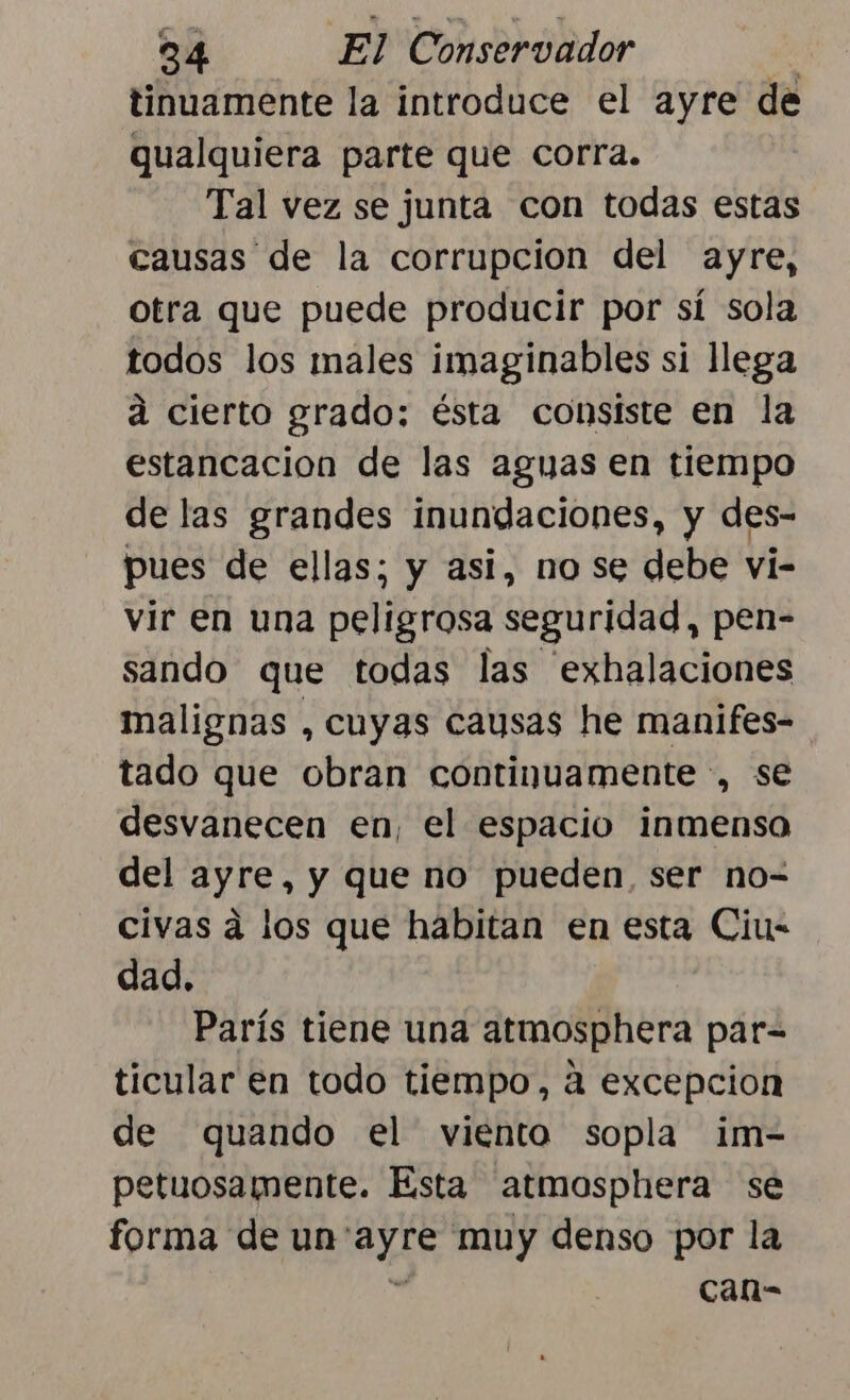 tinuamente la introduce el ayre de qualquiera parte que corra. Tal vez se junta con todas estas causas de la corrupcion del ayre, otra que puede producir por sí sola todos los males imaginables si llega a cierto grado; ésta consiste en la estancacion de las aguas en tiempo de las grandes inundaciones, y des- pues de ellas; y asi, nose debe vi- vir en una peligrosa seguridad, pen- sando que todas las 'exhalaciones malignas , cuyas causas he manifes- tado que obran continuamente , se desvanecen en, el espacio inmenso del ayre, y que no pueden, ser no- civas a los que habitan en esta Ciu- dad. París tiene una atmosphera par- ticular en todo tiempo, a excepcion de quando el viento sopla im- petuosamente. Esta atmosphera se forma de un' BAN muy denso por la can-