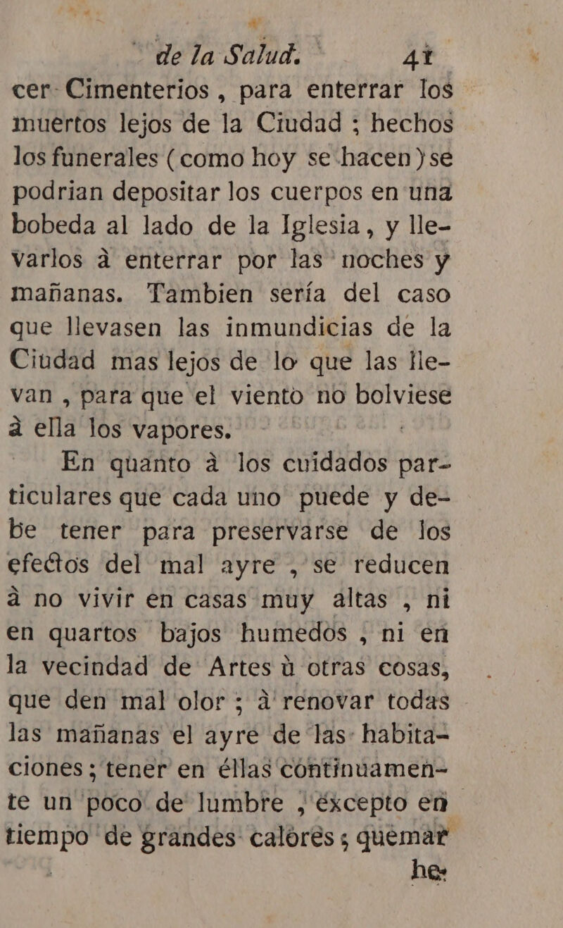 de la Salud, 41 cer Cimenterios , para enterrar los muertos lejos de la Ciudad ; hechos los funerales (como hoy se hacen )se podrian depositar los cuerpos en una bobeda al lado de la Iglesia, y lle- Varlos a enterrar por las noches y mañanas. Tambien sería del caso que llevasen las inmundicias de la Ciudad mas lejos de lo que las He- van , para que el viento no bolviese a ella los vapores. y En quanto a los cuidados par- ticulares que cada uno puede y de- be tener para preservarse de los efectos del mal ayre , se reducen a no vivir en casas muy altas , ni en quartos bajos humedos , ni en la vecindad de Artes ú otras cosas, que den mal olor ; a'renovar todas las mañanas el ayre de las: habita- ciones ; tener en éllas continuamen- te un poco de lumbre ,'éxcepto en tiempo de grandes calórés ; quemar | he: