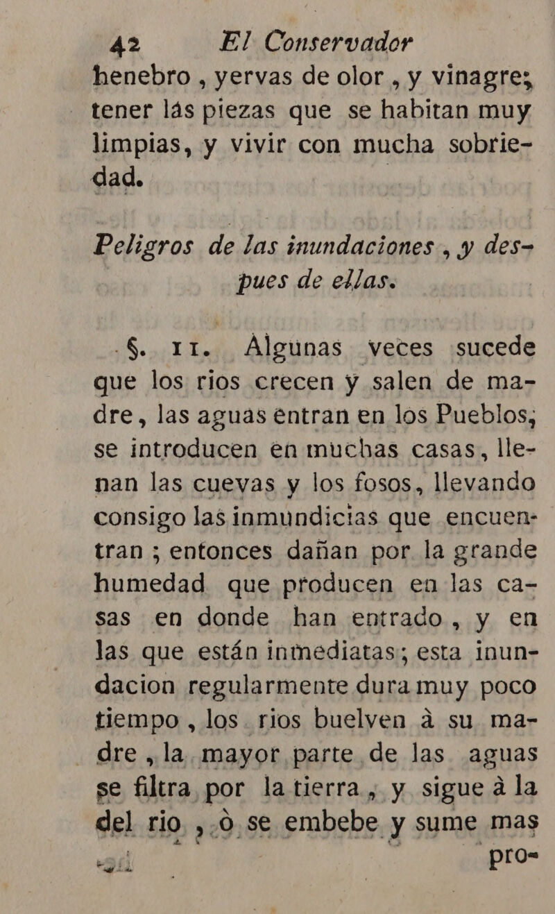 henebro , yervas de olor , y vinagre; tener lás piezas que se habitan muy limpias, y vivir con mucha sobrie- dad. Peligros de las inundaciones , y des- pues de ellas. .S. 11. Algunas veces sucede que los rios crecen y salen de ma- dre, las aguas entran en los Pueblos, se introducen en muchas casas, lle- nan las cuevas y los fosos, llevando consigo las inmundicias que encuen- tran ; entonces dañan por la grande humedad que producen en las ca- sas en donde han entrado, y en las que están inmediatas:; esta inun- dacion regularmente dura muy poco tiempo , los rios buelven á su ma- . dre , la. mayor parte de las aguas se filtra por la tierra , y sigue á la del rio. ,.O se embebe y sume mas _pro= SL ds