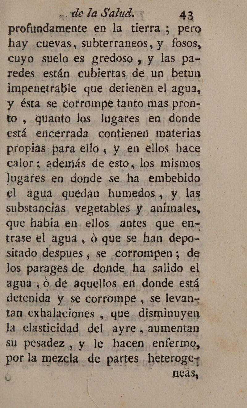 profundamente en la tierra ; pero hay cuevas, subterraneos, y fosos, cuyo suelo es gredoso , y las pa- redes están cubiertas de un betun impenetrable que detienen el agua, y ésta se corrompe tanto mas pron- to , quanto los lugares en donde está encerrada contienen materias propias para ello , y en ellos hace calor ; además de esto, los mismos lugares en donde se ha embebido el aguá quedan humedos, y las substancias vegetables. y animales, que había en ellos .ántes que en- trase el agua , ó que se han depo- sitado despues , se corrompen ; de los parages de donde ha salido el agua; 0, de aquellos en donde está detenida y se corrompe , se levan&gt; tan exbalaciones , que. disminuyen la elasticidad del ayre , aumentan su pesadez , y le hacen enfermo, por la mezcla de partes heterogez neas, Nu