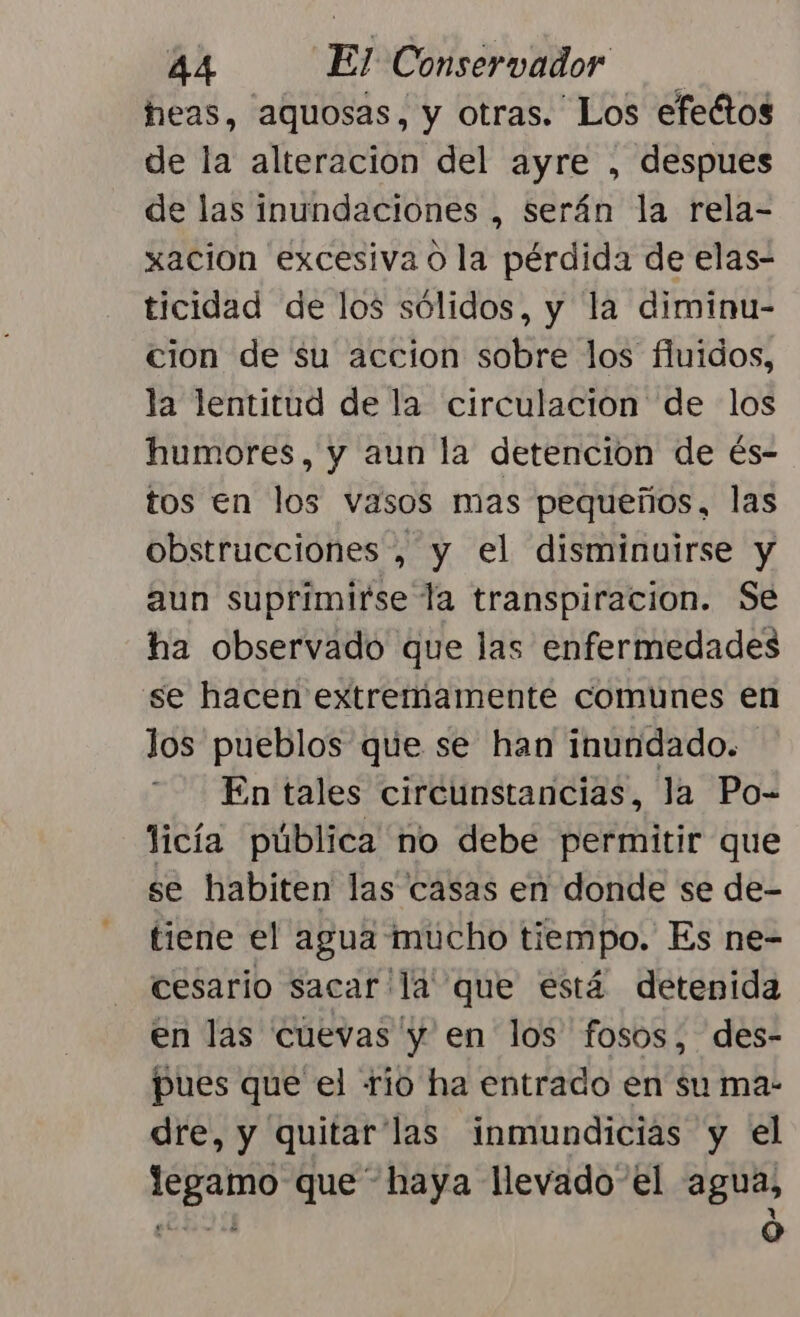 heas, aquosas, y otras. Los efectos de la alteración del ayre , despues de las inundaciones , serán la rela- xacion excesiva o la pérdida de elas- ticidad de los sólidos, y la diminu- cion de su accion sobre los fluidos, la lentitud de la circulacion de los humores, y aun la detencion de és- tos en los vasos mas pequeños, las obstrucciones , y el disminuirse y aun suprímirse la transpiracion. Se ha observado que las enfermedades se hacen extremamente comunes en los pueblos que se han inundado. En tales circunstancias, la Po- licía pública no debe permitir que se habiten las casas en donde se de- tiene el agua mucho tiempo. Es ne- cesario sacarla que está detenida en las cuevas y en los fosos, des- pues que el río ha entrado en su ma- dre, y quitar las inmundicias y el legamo que” haya llevado el agua, EY $