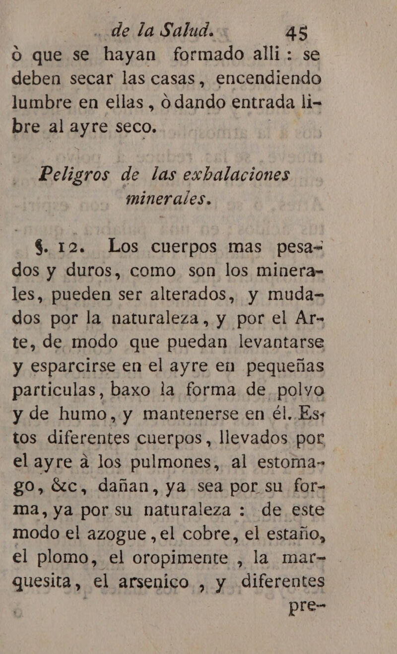 O que se hayan formado alli : se deben secar las casas, encendiendo lumbre en ellas, o dando entrada li= bre al Ay seco, Peligros de las exbalaciones minerales. $. 12. Los cuerpos mas pesa= dos y duros, como son los minera- les, pueden ser alterados, y muda- dos por la naturaleza, y por el Ar- te, de modo que puedan levantarse y esparcirse en el ayre en pequeñas particulas, baxo la forma de. polyo y de humo, y mantenerse en él. Es, tos diferentes cuerpos, llevados por el ayre a los pulmones, al estoma- go, Sc, dañan, ya sea por su for- ma, ya por su naturaleza : de este modo el azogue ,el cobre, el estaño, el plomo, el oropimente , la mar- guesita, el arsenico , y diferentes pre-