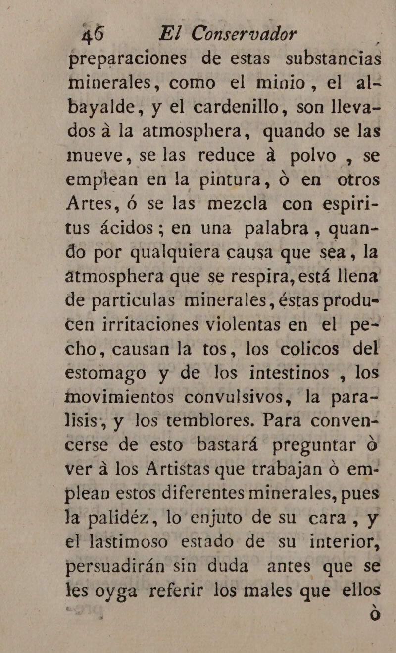 preparaciones de estas substancias minerales, como el minio, el al- bayalde, y el cardenillo, son lleva- dos á la atmosphera, quando se las mueve, se las reduce a polvo , se emplean en la pintura, O en otros Artes, ó se las mezcla con espiri- tus ácidos; en una palabra, quan- do por qualquiera causa que sea, la atmosphera que se respira, está llena de particulas minerales, éstas produ= Cen irritaciones violentas en el pe- cho, causan la tos, los colicos del estomago y de los intestinos , los movimientos convulsivos, la para- lisis, y los temblores. Para conven- cerse de esto bastará preguntar O ver a los Artistas que trabajan o em- plean estos diferentes minerales, pues la palidéz, lo enjuto de su cara, y el lastimoso estado de su interior, persuadirán sin duda antes que se les oyga referir los males que ellos 0