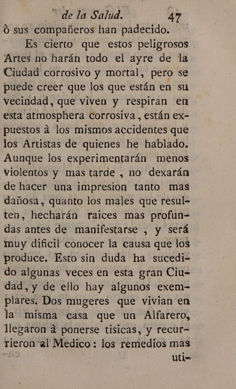 Ó sus compañeros han padecido. Es cierto que estos peligrosos Artes no harán todo el ayre de la Ciudad corrosivo y mortal, pero se puede creer que los que están en su vecindad, que viven y respiran en esta atmosphera corrosiva, están ex- puestos a los mismos accidentes que los Artistas de quienes he hablado. Aunque los experimentarán menos violentos y mas tarde , no dexarán de hacer una impresion tanto mas dañosa, quanto los males que resul- ten, hecharán raices mas profun-= das antes de manifestarse , y será muy dificil conocer la causa que los produce. Esto sin duda ha sucedi- do algunas veces en esta gran Ciu- dad, y de ello hay algunos exem- plares. Dos mugeres que vivian en la misma casa que un Alfarero, llegaron a ponerse tisicas, y recur- tieron'al Medico : los remedios mas Uti=