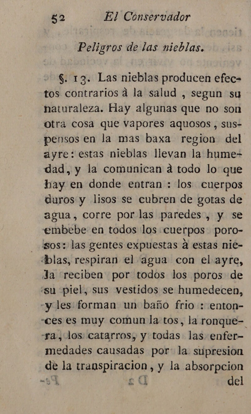 Peligros de las nieblas. $. 13. Las nieblas producen efec= tos contrarios a la salud , segun su naturaleza. Hay algunas que no son otra cosa que vapores aquosos , sus- pensos en la mas baxa region del ayre: estas nieblas llevan la hume- dad, y la comunican a todo lo que hay en donde entran : los cuerpos duros y lisos se cubren de gotas de agua, corre por las paredes, y se embebe en todos los cuerpos poro- sos: las gentes expuestas a estas nie- dblas, respiran el agua con el ayre, Ja reciben por todos los poros de “su piel, sus vestidos se humedecen, -y les forman un baño frio : enton- «ces es muy comun la tos, la ronque- “ra, los: catarros, y todas las enfer- imedades causadas por: la supresion de la transpiracion , y la absorpcion 9 08 UY del