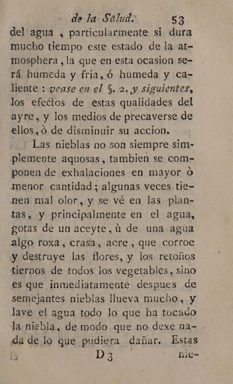 del agua , particularmente si dura mucbo tiempo este estado de la at- mosphera,la que en esta ocasion se= rá humeda y fria, ó humeda y ca- liente : vease en el $. 2. y siguientes, los efeétos de estas qualidades del ayre, y los medios de precaverse de ellos, 0 de disminuir su accion, Las nieblas no son siempre sim- plemente aquosas, tambien se com- ponen de exhalaciones en mayor O. menor cantidad ; algunas veces tie- nen mal olor, y se vé en las plan- tas, y principalmente en el agua, gotas de un aceyte,ú de una agua algo roxa, crasa, acre, que corroe y destruye las flores, y los retoños tiernos de todos los vegetables, sino es que inmediatamente despues de semejantes nieblas llueva mucho, y lave el agua todo lo que ha tocauo la niebla, de modo que no dexe na- - da de lo que pudiera dañar. Estas Í5 D3 - hie-