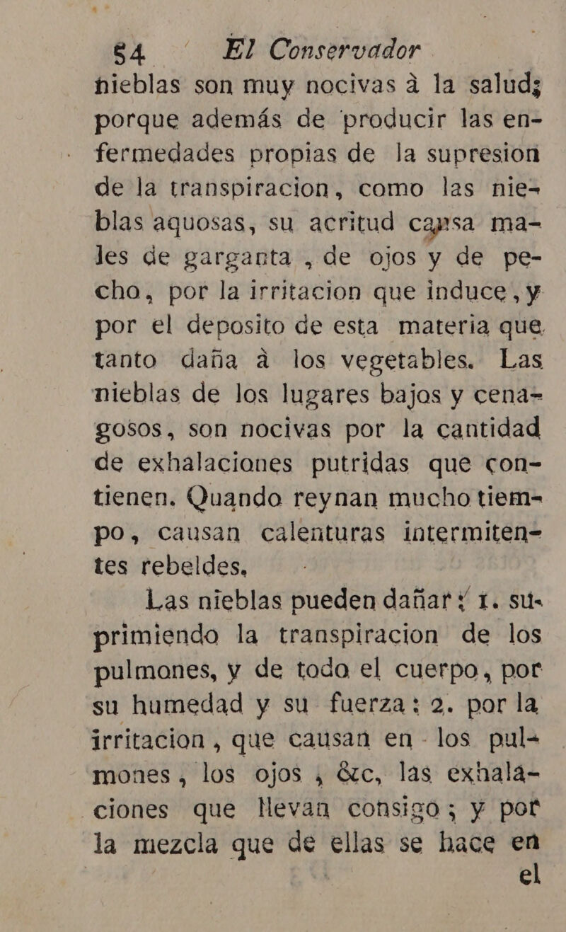 nieblas son muy nocivas a la salud; porque además de producir las en- fermedades propias de la supresion de la transpiracion, como las nie= blas aquosas, su acritud casa ma- les de garganta , de ojos y de pe- cho, por la irritacion que induce, y por el deposito de esta materia que, tanto daña a los vegetables. Las nieblas de los lugares bajos y cena= gosos, son nocivas por la cantidad de exhalaciones putridas que con- tienen. Quando reynan mucho tiem- po, Causan calenturas intermiten- tes rebeldes, Las nieblas pueden dañar y 1. sus primiendo la transpiracion de los pulmones, y de todo el cuerpo, por su humedad y su fuerza: 2. por la irritación , que causan en los pul= mones , los ojos , Gzc, las exnala- ciones que Mevan consigo; y pot la mezcla que de ellas se hace en | el