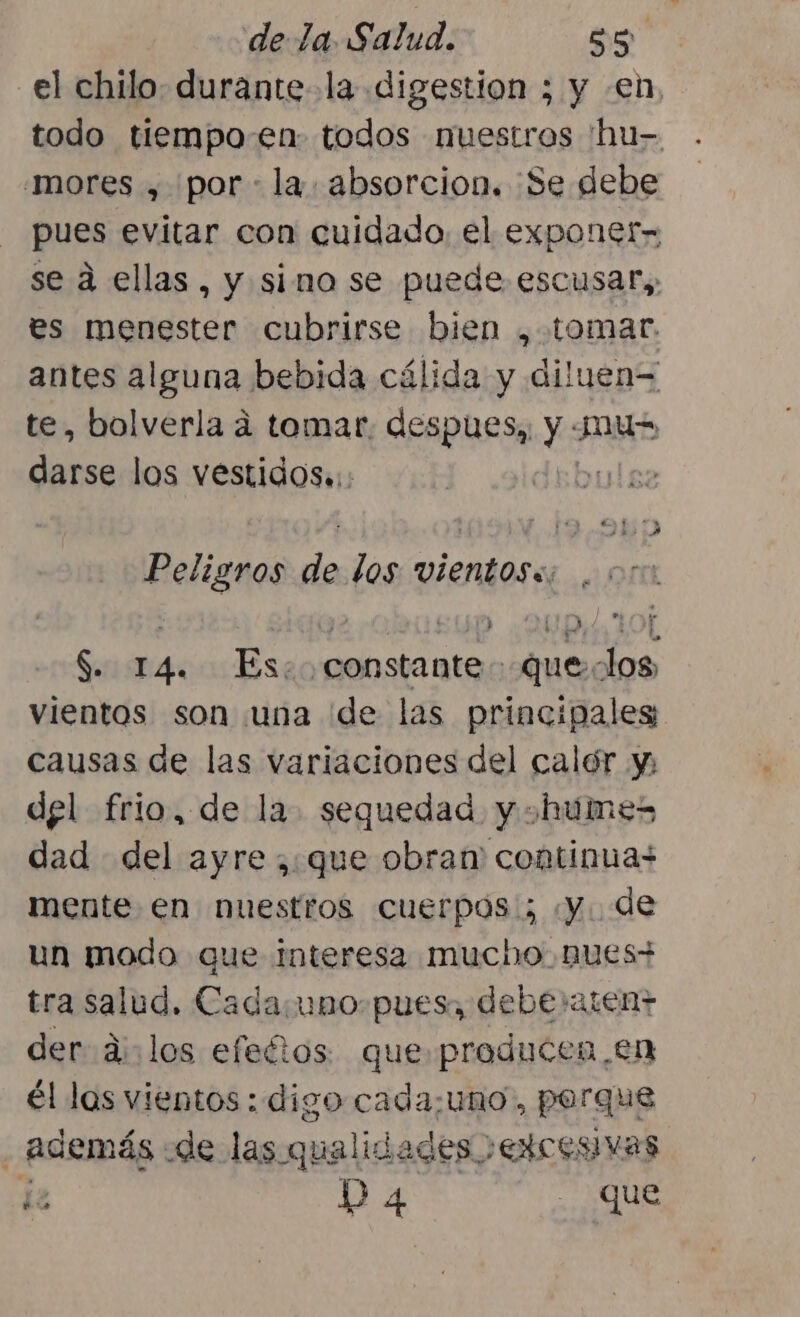 el chilo: durante la digestion ; y en, todo tiempo.en todos nuestros 'hu- .mores , por la. absorcion. ¡Se debe pues evitar con cuidado el exponer» se a ellas, y simo se puede escusar,, es menester cubrirse bien , tomar. antes alguna bebida cálida y diluen= te, bolverla á tomar. despues,, y Jus darse los vestidos.:: lez Peligros de los vientoss; á nd y2 £4p UD Y Ñ S. 14. Es: constante queclos, vientos son una de las principales causas de las variaciones del calór y del frio, de la. sequedad. y ¿humes dad del ayre ;:que obran continuas mente en nuestros cuerpos; «y. de un modo que Interesa mucho, nues; tra salud. Cada:uno-pues, debe»aten+ der d: los efectos que producen, en él las vientos : digo cada;¿uno , porque . además «de las. qualid ades EXCESIVAS o