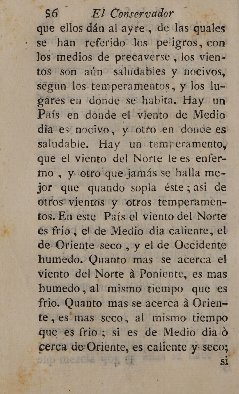 que ellos dán al ayre , de las quales se han referido los peligros, con los medios de precaverse , los vien= tos son aún saludables y nocivos, segun los temperamentos, y los lu- gares en donde se habita. Hay un País en donde el viento de Medio dia es nocivo, y otro .en donde es saludable. Hay un temperamento, que el viento del Norte le es enfer- mo , y otro que jamás se halla me- jor que quando sopla éste; asi de otros” vientos y “Otros adn tos. En este País el viento del Norte es frio, el de Medio dia caliente, el de Oriente seco , y el de Occidente humedo. Quanto mas se acerca el viento del Norte a Poniente, es mas humedo , al mismo tiempo que es frio. Quanto mas se acerca a Orien- fe, es mas seco, al mismo tiempo que es frio; si es de Medio dia O cerca de-Oriente, es caliente y: seco; ¿ si