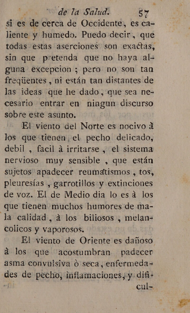 si es de cerca de Occidente, es ca- liente y humedo. Puedo decir, que todas estas aserciones' son exaétas, sin que pretenda que no haya al- guna excepcion ; pero no son tan freqiientes , ni están tan distantes de las ideas que he dado, que sea ne- cesario entrar en ningun discurso sobre este asunto. El viento del Norte es nocivo á los que tienen, el pecho delicado, debil , facil á irritarse , el sistema nervioso muy sensible , que están sujetos apadecer reumatismos , tos, pleuresías , garrotillos y extinciones de voz. El de Medio dia lo es á los que tienen muchos humores de ma- la calidad, á los biliosos , melan- colicos y vaporosos. El viento de Oriente es dañoso a los que acostumbran padecer asma convulsiva ó seca, enfermeda= des de pecho, inflamaciones, y difi= de cul-