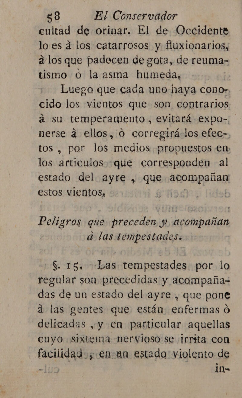 cultad de orinar, El de Occidente lo es á los catarrosos y fluxionarios, a los que padecen de gata, de reuma- tismo 0 la asma humeda, Luego que cada uno haya cono». cido los vientos que son contrarios á su temperamento, evitará expo-. nerse a ellos, 0 corregirá los efec- , por los medios propuestos en ds articulos.que corresponden al estado del ayre , que arompañas estos Vientos. | Peligros que preceden y, acompañan a las tempestades. S. 15. «Las tempestades por lo regular son precedidas y acompaña- das de un estado del ayre , que pone a las gentes que están enfermas Ó delicadas , y en particular aquellas cuyo sixtema nervioso se irríta con facilidad; enan estado violento de 159 1n-