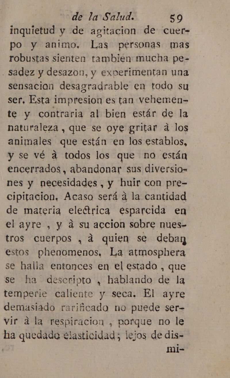 inquietud y de agitacion de cuer- po y animo. Las personas mas robustas sienten tambien mucha pe- sadez y desazon, y experimentan una sensacion desagradrable en todo su ser, Esta impresion es tan vehemen- te y contraria al bien estár de la naturaleza , que se oye gritar a los animales que están en los establos, y se vé a todos los que no están encerrados, abandonar sus diversio- nes y necesidades, y huir con pre- cipitacion. Acaso será a la cantidad de materia eleétrica esparcida en el ayre , y a su accion sobre nues- tros cuerpos , á quien se deba estos phenomenos, La atmosphera se halla entonces en el estado , que se ha descripta , hablando de la temperie caliente y seca. El ayre demasiado rarificado no puede ser- vir a la respiracion , porque no le ha quedado elasticidad; lejos de dis- mi-
