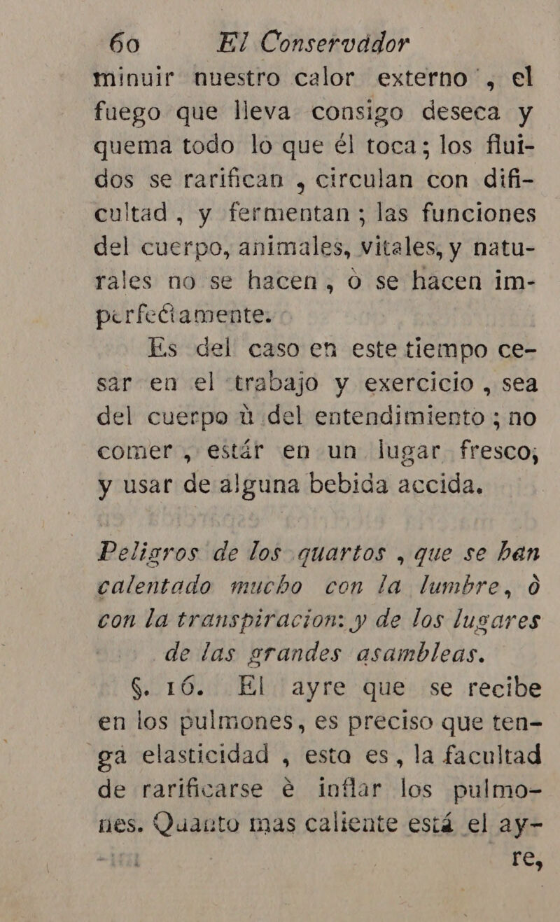 minuir nuestro calor externo , el fuego que lleva consigo deseca y quema todo lo que él toca; los flui- dos se rarifican , circulan con difi- cultad, y fermentan ; las funciones del cuerpo, animales, vitales, y natu- rales no se hacen, o se hacen im- perfectamente. Es del caso en este tiempo ce- sar en el trabajo y exercicio , sea del cuerpo ú del entendimiento ; no comer , estár en un lugar fresco; y usar de alguna bebida accida. Peligros de los quartos , que se han calentado mucho con la lumbre, 0 con la transpiracion: y de los lusares de las grandes asambleas. $. 16. El ayre que se recibe en los pulmones, es preciso que ten- ga elasticidad , esta es, la facultad de rarificarse e inflar los pulmo- nes. Quanto mas caliente está el ay- &gt; | re,