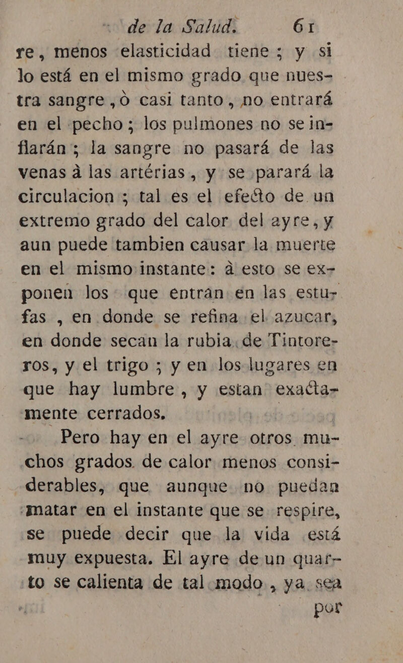 re, menos elasticidad tiene ; y si lo está en el mismo grado que nues- tra sangre ,Ó casi tanto, no entrará en el pecho; los pulmones no se in- flarán; la sangre no pasará de las venas á las artérias, y se parará la circulacion ; tal es el efeéto de un extremo grado del calor del ayre, y aun puede tambien causar la muerte en el mismo instante: d esto se ex- ponen los que entran en las estu fas , en donde se refina el azucar, en donde secan la rubia. de Tintore- ros, y el trigo ; y en los lugares en que hay lumbre, y estan exatta- mente cerrados. | Pero hay en el ayre otros. mu- chos grados. de calor menos consi- derables, que aunque no puedan «matar en el instante que se respire, se puede decir que la vida está muy expuesta. El ayre de un quar- to se calienta de tal.modo , ya. sea por