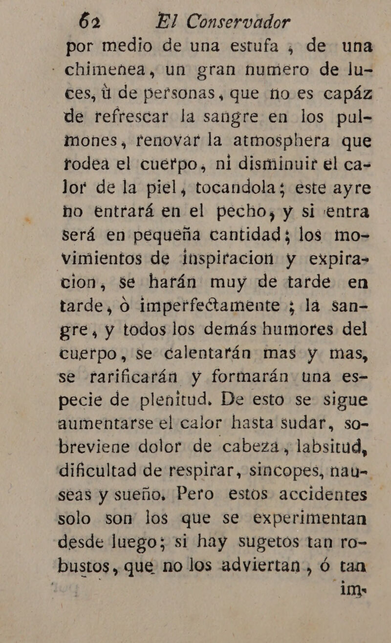 por medio de una estufa ¿ de una - chimenea, un gran numero de Ju- ces, ú de personas, que fio es capáz de refrescar la sangre en los pul- imones, renovar la atmosphera que rodea el cuerpo, ni disminuir el ca= lor de la piel, tocandola 3 este ayre ho Entrará en el pecho, y si ¡entra será en pequeña cantidad; los imo- vimientos de inspiracion y expira= cion, $e harán muy de tarde en tarde, O imperfeétamente ; la san- gre, y todos los demás humores del cuerpo, se calentarán mas y mas, se rarificarán y formarán tuna es- pecie de plenitud. De esto se sigue aumentarse el calor hasta sudar, so- breviene dolor de cabeza, labsitud, dificultad de respirar, sincopes, nau-= seas y sueño, Pero estos accidentes solo son los que se experimentan desde luego; si hay sugetos tan ro- bustos , que no los adviertan, ó tan e im
