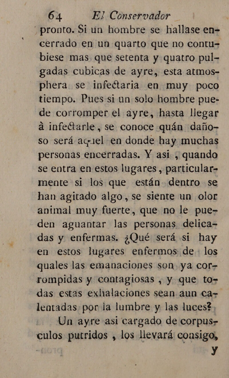 pronto. Si un hombre se hallase en- cerrado en un quarto que no contu= biese mas que setenta y quatro pul- gadas cubicas de ayre, esta atmos- phera se infeétaria en muy poco tiempo. Pues si un solo hombre pue- de corromper el ayre, hasta llegar a infeétarle, se conoce quán daño- so será aquiel en donde hay muchas personas encerradas. Y asi, quando se entra en estos lugares, particular- mente si los que están dentro se han agitado algo, se siente un olor animal muy fuerte, que no le pue- den aguantar las personas delica- das y enfermas. ¿Qué será si hay en estos lugares enfermos de: los quales las emanaciones son ya cor- rompidas y contagiosas , y que to- das estas exhalaciones sean aun Ca- lentadas por la lumbre y las luces?. Un ayre asi cargado de corpus» culos putridos , los llevará consigo, y