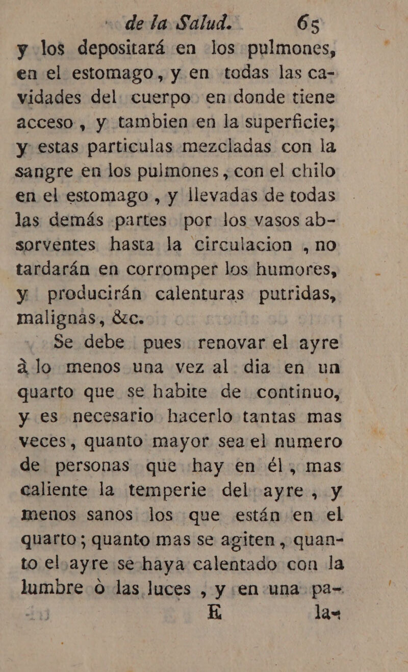 y los depositará en Jos pulmones, en el estomago, y en todas las ca- vidades del: cuerpo en donde tiene acceso, y tambien en la superficie; y estas particulas mezcladas con la sangre en los pulmones , con el chilo en el estomago , y llevadas de todas las demás partes por: los vasos ab- sorventes hasta la circulacion , no tardarán en corromper los humores, y producirán calenturas putridas, malignas, Ózc. Se debe pues renovar el ayre a lo menos una vez al dia en un quarto que se habite de continuo, y es necesario hacerlo tantas mas veces, quanto mayor sea el numero de personas que hay en él, mas caliente la temperie del ayre, y menos sanos los que están en el quarto; quanto mas se agiten , quan- to el ayre se haya calentado con la lumbre o las luces , y en una: pa-= K lax