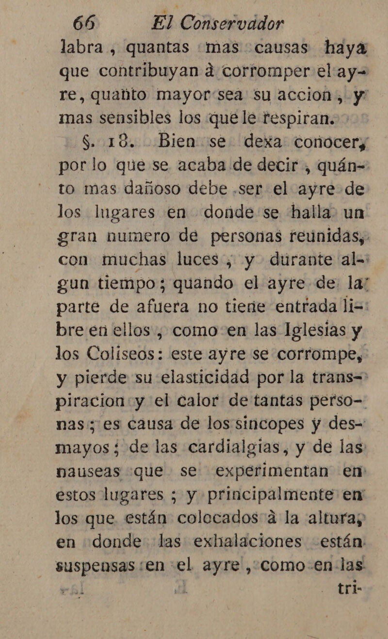 labra , quantas «mas causas haya que contribuyan á corromper el ay= re, quabto mayor:sea su accion, y mas sensibles los que le respiran. $. 18. Bien se dexa conocer; por lo que se acaba de decir , quán- to mas dañoso debe .ser el ayre de los Ingares en donde se halla. un gran numero de personas reunidas, con muchas luces, y durante al=: gun tiempo; quando el ayre de. la: parte de afuera no tiene entrada li=: bre en ellos , como: en las Iglesias y los Colíseos: este ayre se corrompe, y pierde su elasticidad por la trans= piracion:y el calor de tantas perso- nas; es causa de los sincopes y des= mayos ¿ de las cardialgias, y de las nauseas que se experimentan en estos lugares ; y principalmente em los que. están colecados a la altura; en donde las exhalaciones están suspensas:en el ayre , como-en- las | 3 tri