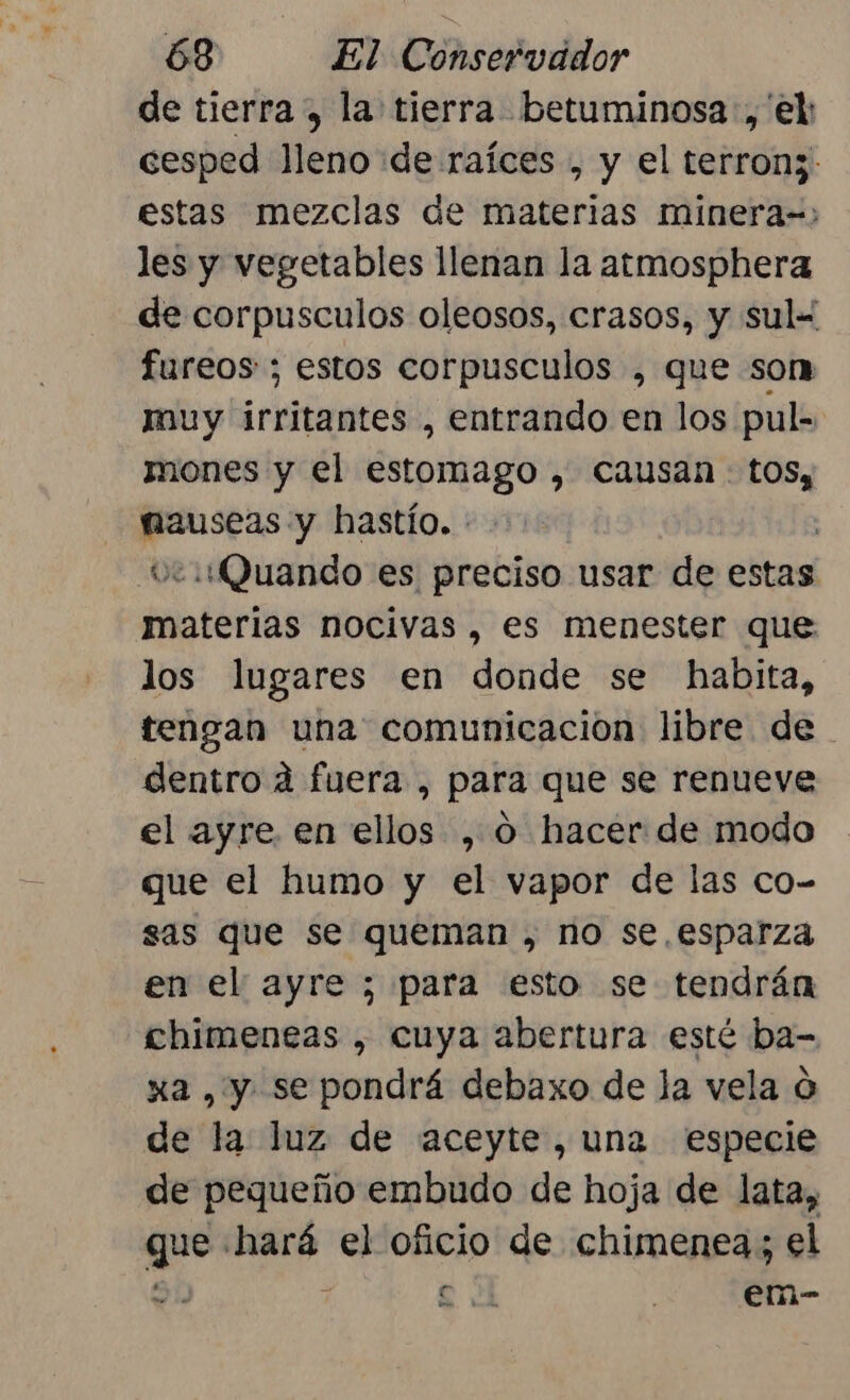 de tierra y la tierra betuminosa ,'el: cesped lleno de raíces , y el terronz estas mezclas de materias minera=» les y vegetables llenan la atmosphera de corpusculos oleosos, crasos, y sul« fureos ; estos corpusculos , que som muy irritantes , entrando en los pul. mones y el estomago , causan : tOS, mauseas y hastío. | vc:¡Quando es preciso usar de estas materias nocivas, es menester que los lugares en donde se habita, tengan una comunicación libre de dentro 4 fuera , para que se renueve el ayre. en ellos , 0 hacer de modo que el humo y el vapor de las co- sas que se queman , no se esparza en el ayre ; para esto se tendrán chimeneas , cuya abertura esté ba- xa , y se pondrá debaxo de la vela o de la luz de aceyte, una especie de pequeño embudo de hoja de lata, que hará el oficio de chimenea; el 8 su | em-