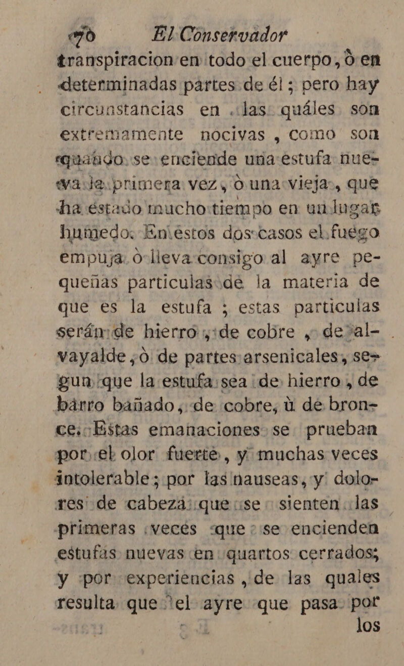 transpiracion'en todo el cuerpo, 0 en «determinadas partes de él ; pero hay circunstancias en .:las: quáles son extremamente nocivas , Como sor equatido. se enciende una:estufa nues wa:Je.primerna: vez , O una viejas, que ha estado mucho:tiempo en ua lugar humedo: Eniestos dos:casos el. fuego empuja. O-lleva:consigo al ayre pe- queñas particulaside la materia de que es la estufa ; estas particulas serám de hierro ide cobre y de&gt;al- . vayalde,0 de partes arsenicales, se&gt; gun que la estufa:sea de: hierro, de bárro bañado, de cobre, ú de bron= ce: Estas emanaciones se prueban porel olor fuerte, y muchas veces intolerable; por las nauseas, y: dolo- res: de cabeza: que se - sienten las primeras ¡vecés «quese encienden estufas nuevas en quartos cerrados; y [por experiencias , de las quales resulta. que * me ayre que pasa. por los