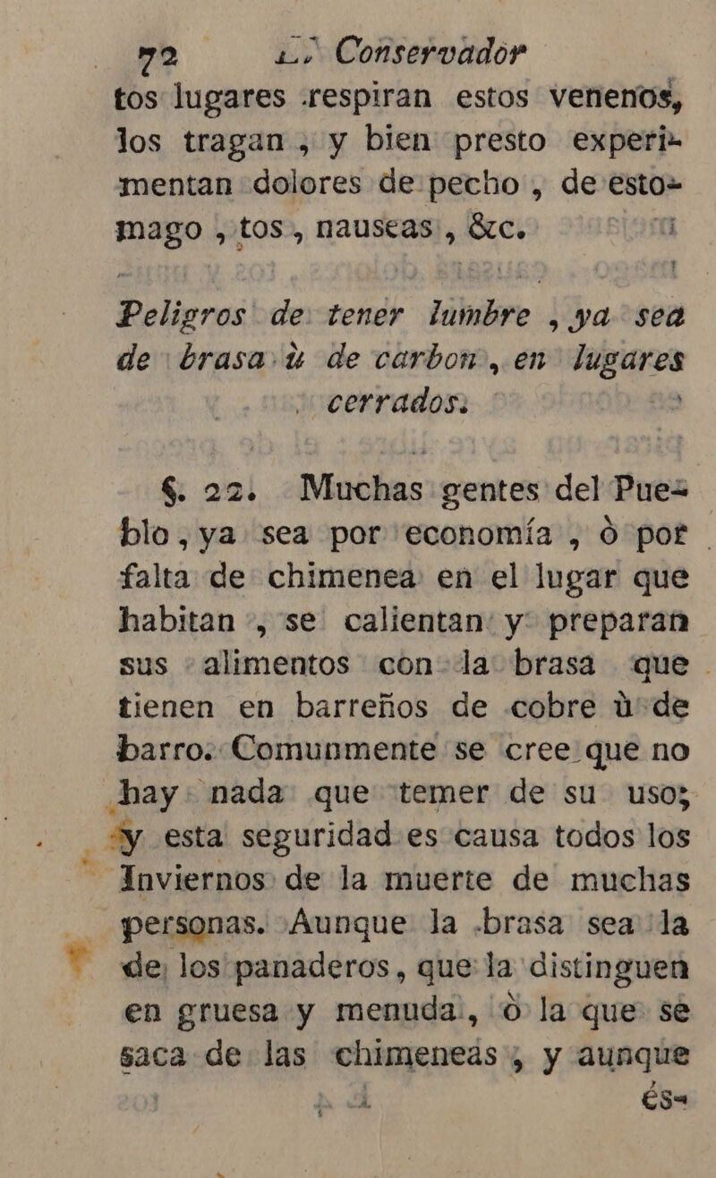 tos lugares .respiran estos venenos, los tragan , y bien presto experi- mentan dolores de pecho , de esto Eos tos, nauseas, SS a Peligros! de. tener ilmbire , ya sea de brasa. u de carbon, en ABU cerrados. $. 22. Muchas gentes del Puez blo, ya sea por economía , Ó por falta de chimenea: en el lugar que habitan , se calientan: y: preparan sus + alimentos con- la: brasa «que tienen en barreños de cobre ú'de barro. Comunmente se cree que no hay: nada que temer de su uso; y esta seguridad es causa todos los - Inviernos: de la muerte de muchas personas. Aunque la .brasa sea la de, los panaderos, que la distinguen en gruesa y menuda:, O la que se saca de las chimeneas; y aunque cda Es“ pe