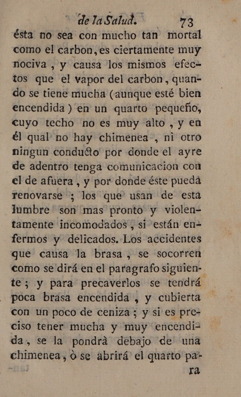 ésta no sea con mucho tan mortal como el carbon,es ciertamente muy nociva , y causa los mismos efec= tos que el vapor del carbon, quan- do se tiene mucha (aunque esté bien encendida ) en un quarto pequeño, cuyo techo no es muy alto , y en él qual no hay chimenea, ni otro ningun condutto por donde el ayre de adentro tenga comunicacion con el de afuera , y por donde éste pueda renovarse ; los que' usan de esta lumbre ' son mas pronto y violen- tamente incomodados , si están en- fermos y delicados. Los accidentes que causa la brasa , se socorren como se dirá en el paragrafo siguien-. te; y para precaverlos se tendrá poca brasa encendida , y cubierta con un poco de ceniza ; y si es pre- ciso tener mucha y muy encendi2 da, se la pondrá debajo de' una chimenea, 0 se abrirá el quarto pa- deis ra