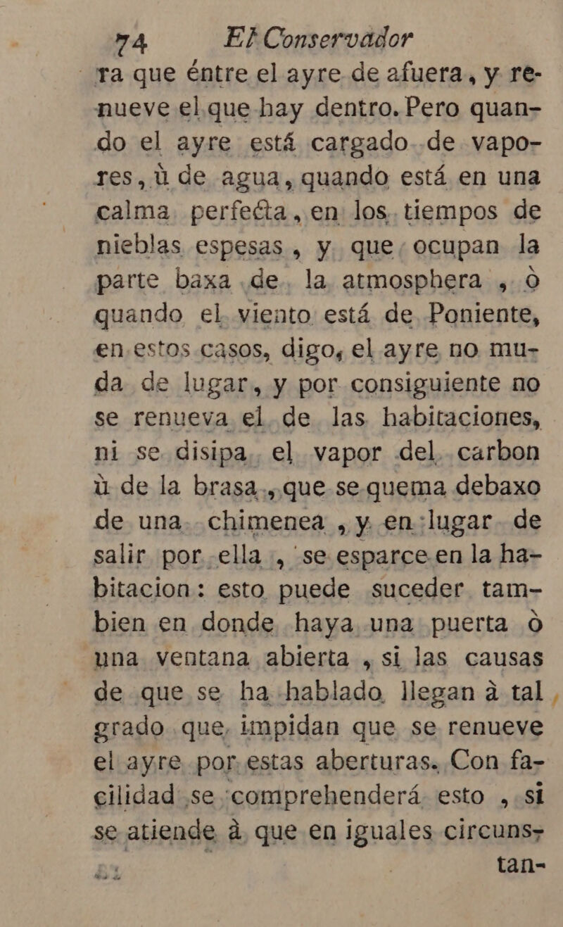 ra que éntre el ayre de afuera, y re- nueve el que hay dentro. Pero quan- do el ayre está cargado .de vapo- res, ú de agua, quando está en una calma perfecta, en los. tiempos de nieblas espesas , y que, ocupan la parte baxa de. la. atmosphera ,.0 quando el. viento está de Poniente, en estos. casos, digo, el ayre no mu- da de lugar, y por consiguiente no se renueva el de las habitaciones, ni se disipa. el vapor del. carbon ú de la brasa., que sequema debaxo de una. chimenea , y en:lugar- de salir por ella, se esparce en la ha- bitacion: esto puede suceder tam- bien en donde haya una puerta 0 una ventana abierta , si las causas de que se ha hablado llegan a tal grado que, impidan que se renueve el ayre. por. estas aberturas. Con fa- cilidad se 'ccomprehenderá esto ,.si se atiende á. que en iguales circuns; tan- De de