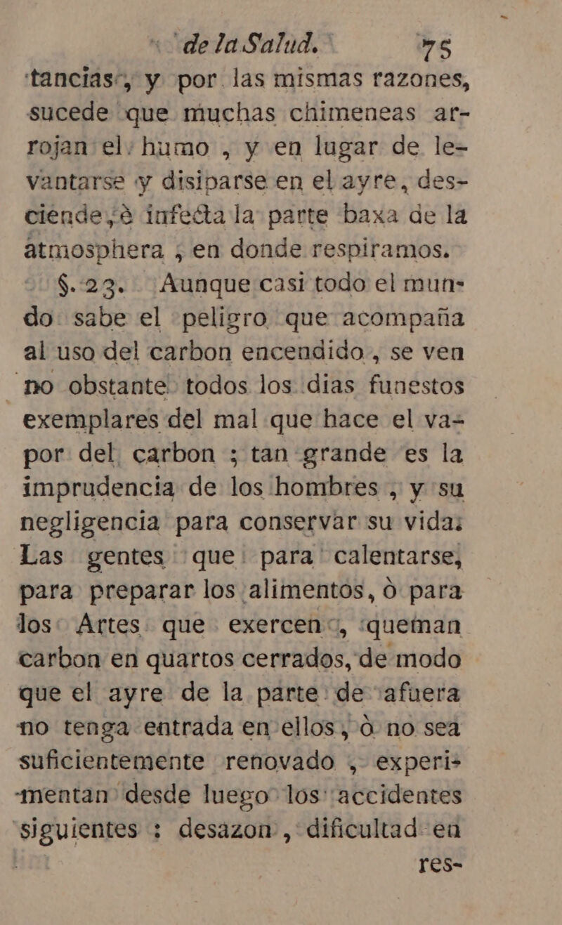 «“delaSalud.- »”s tancias”, y por. las mismas razones, sucede que muchas chimeneas ar- rojan el; humo , y en lugar de le- vantarse y disiparse en el ayre, des- ciende,e infeéíta la parte baxa de la atmosphera , en donde respiramos. $.:23. Aunque casi todo el mun- do sabe el peligro que acompaña al uso del carbon encendido, se ven no obstante todos los dias funestos exemplares del mal que hace el va= por del. carbon ; tan grande es la imprudencia de los hombres , y su negligencia para conservar su vida; Las gentes que: para ' calentarse, para preparar los alimentos, O para los: Artes. que exercen”, ¿queman carbon en quartos cerrados, de modo que el ayre de la parte: de “afuera no tenga entrada en- ellos, Ó no sea suficientemente renovado , experi- -mentan desde luego” los''accidentes siguientes : desazon , dificultad en res-