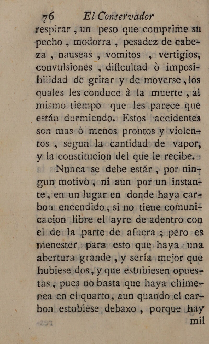 respirar , un peso que comprime su pecho , modorra , pesadez de cabe= za , nauseas , vomitos , vertigios, convulsiones , dificultad o imposi- bilidad de gritar y de moverse ,los quales les conduce ad la muerte ,al mismo tiempo que les parece que están durmiendo. Estos “accidentes son mas 0 menos prontos y violen= tos , segun-la cantidad de vapor, y la constitucion del que le recibe. ; Nunca se debe estár , por nin- gun motivó, ni aun por un instan= te, en un lugar en donde haya car- boa: encendido; si no tiene comuni- cacion libre el ayre de adentro con el de la parte de afuera ; pero es - menester para esto que. haya. una abertura grande, y sería mejor que hubiese dos, y que estubiesen opues- tas, pues uo basta que haya chime- nea en el quarto, aun quando el car- bon estubiése debaxo , porque hay mil