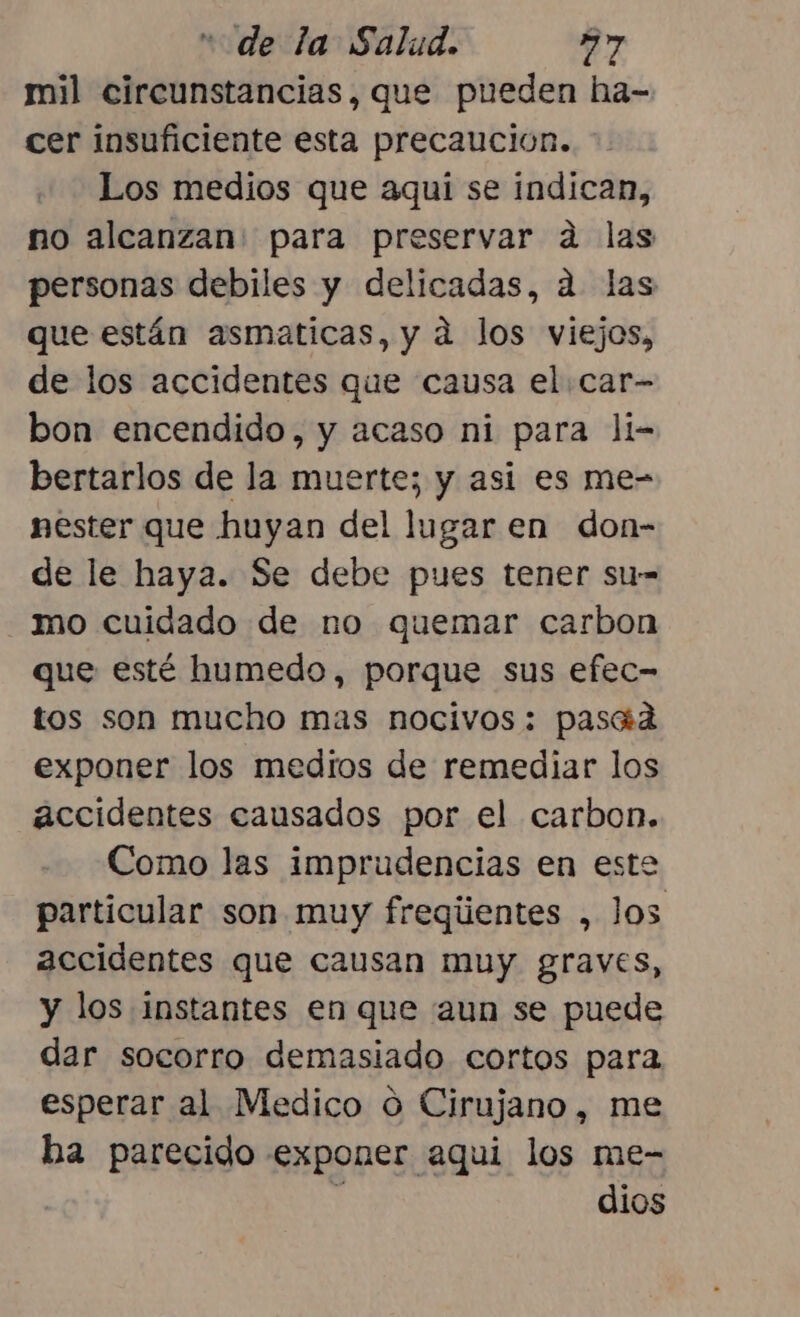 mil circunstancias, que pueden ha- cer insuficiente esta precaución. Los medios que aqui se indican, no alcanzan. para preservar ad las personas debiles y delicadas, a. las que están asmaticas, y a los viejos, de los accidentes que causa el car- bon encendido, y acaso ni para li- bertarlos de la muerte; y asi es me- nester que huyan del lugar en don- de le haya. Se debe pues tener su-= ¡mo cuidado de no quemar carbon que esté humedo, porque sus efec- tos son mucho mas nocivos: pasad exponer los medios de remediar los accidentes causados por el carbon. Como las imprudencias en este particular son. muy freqiientes , Jos accidentes que causan muy graves, y los instantes en que aun se puede dar socorro demasiado cortos para esperar al Medico o Cirujano, me ha parecido exponer aqui los me- ' dios