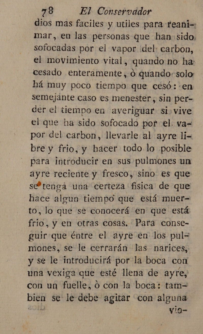 dios mas faciles y utiles para feani=: mar, en las personas que han: sido, sofocadas por el vapor del: carbon, el movimiento vital, quando no ha: cesado enteramente, o quando: solo há muy poco tiempo que cesó: «en semejante caso es menester, sin per- der el tiempo en averiguar si. vive el que ha sido sofocado por el. va= por del carbon, llevarle al ayre li- bre y frio, y hacer todo lo posible para introducir en sus pulmones un ayre reciente y fresco, sino es que sePtenga una certeza fisica de que hace algun tiempo que está muer- to, lo que se conocerá en que está frio, y en otras cosas. Para conse- guirque éntre el ayre en los pul= miones, se le cerrarán las narices, y se le introducirá por la boca con una vexiga que esté llena de ayre, con un fuelle, ó con la boca: tam- pei se le debe agitar con alguna vio-