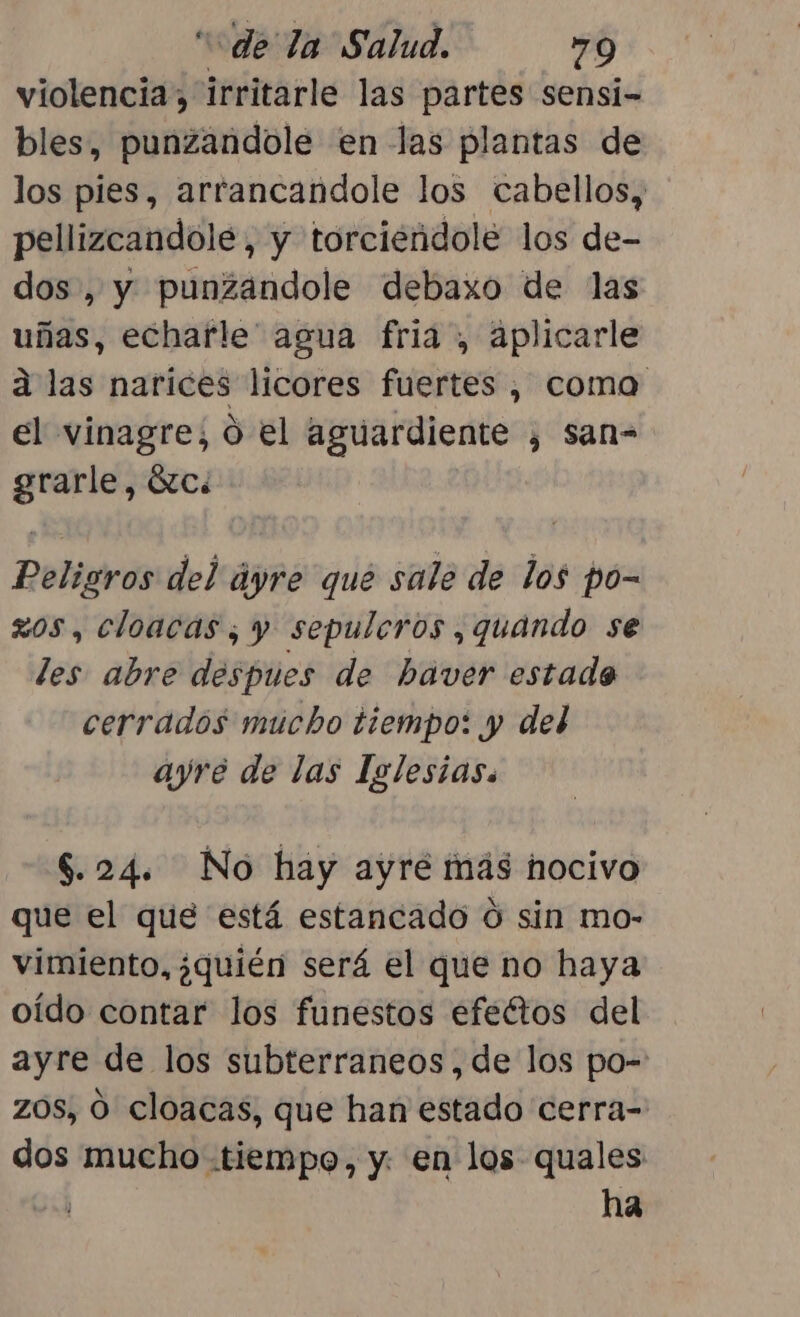 violencia, irritarle las partes sensi- bles, punzandole en las plantas de los pies, arrancandole los cabellos, pellizcandole, y torciendole los de- dos , y punzandole debaxo de las uñas, echarle” agua fria , aplicarle a las narices licores fuertes , coma el vinagre; ó el aguardiente , san- grarle, Éc: Peligros del áyre que sale de los po- zos, cloacas; y sepulcros, quando se les abre despues de haver estado cerrados mucho tiempo: y del ayre de las Iglesias. $.24. No hay ayré más hocivo que el que está estancado O sin mo- vimiento, ¿quién será el que no haya oído contar los funestos efeétos del ayre de los subterraneos,de los po- zos, O cloacas, que han estado cerra- dos mucho tiempo, y. en los quales ha