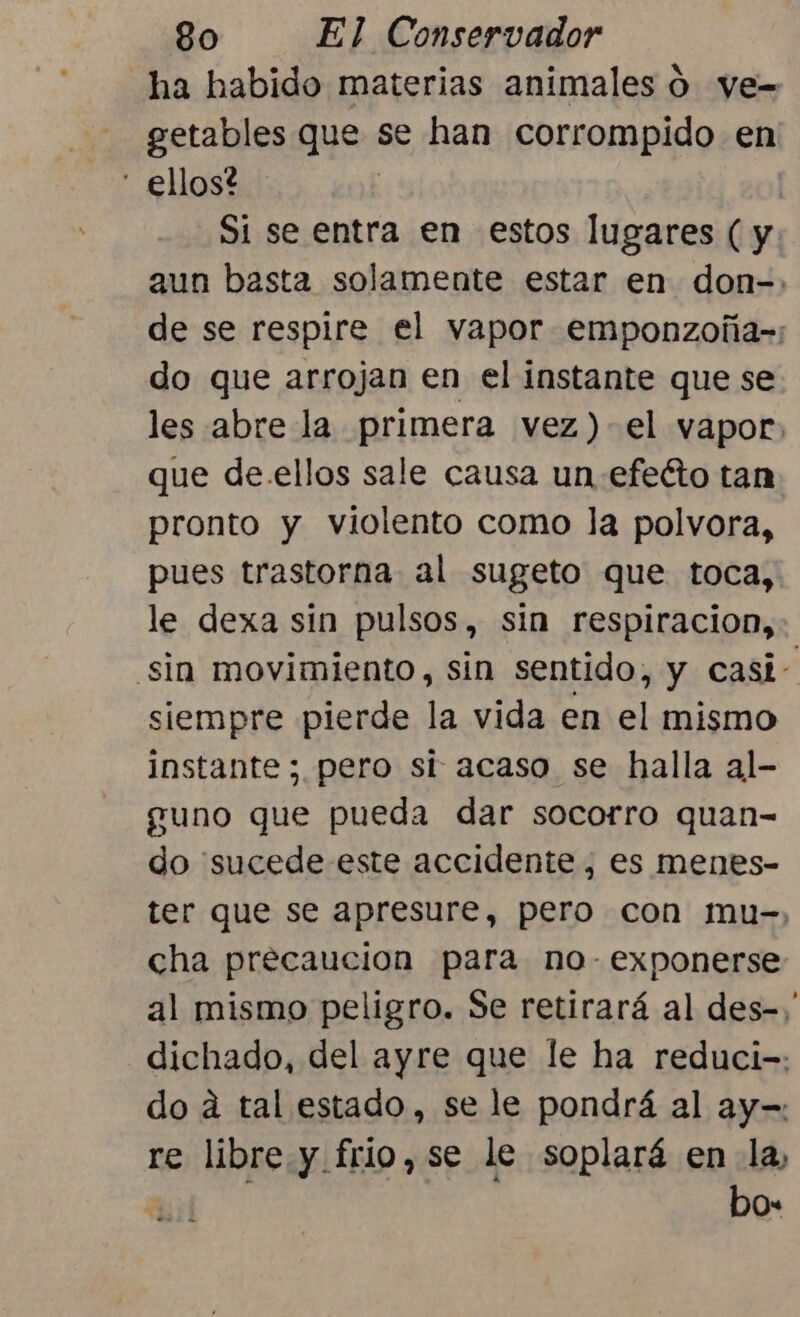 ha habido materias animales ó ve= getables que se han corrompido en - ellos? | Si se entra en estos lugares ( y. aun basta solamente estar en don-. de se respire el vapor emponzoña-: do que arrojan en el instante que se les abre la primera vez) el vapor. que de.ellos sale causa un efeéto tan pronto y violento como la polvora, pues trastorna al sugeto que toca, le dexa sin pulsos, sin respiracion, sin movimiento, sin sentido, y casi- siempre pierde la vida en el mismo instante ; pero si acaso se halla al- guno que pueda dar socorro quan- do “sucede este accidente, es menes- ter que se apresure, pero con mu-, cha precaucion para no- exponerse al mismo peligro. Se retirará al des-, dichado, del ayre que le ha reduci-: do á tal estado, se le pondrá al ay-= re libre y frio,se le soplará en la, | bo-