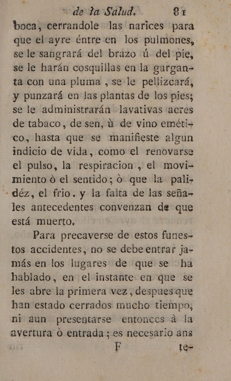 boca, cerrandole las narices para que el ayre éntre en los pulmones, sele sangrará del brazo ú- del pie, se le harán cosquillas en la gargan= ta con una pluma ,se le pellizcará, y punzará en las plantas de los pies; se le administrarán lavativas (acres de tabaco, de sen, ú de vino eméti- , hasta que se manifieste algun indicio de vida, como el renovarse el pulso, la respiracion , el movi- miento 0 el sentido; o: que la pali- -déz, el frio. y la faita de las seña- les antecedentes convenzan de que está muerto, Para precaverse de estos funes- tos accidentes, no se debe entrar ja- más en los lugares de que se : ha hablado, en el instante en que se les abre la primera vez , despues que han estado cerrados mucho tiempo, ni aun presentarse entonces a la avertura O entrada ;.es necesario ans pp te=
