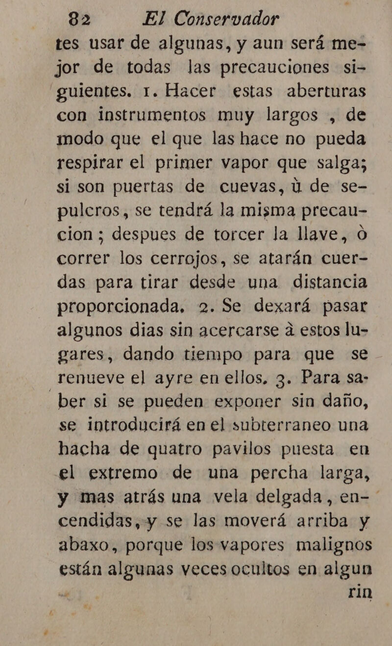 tes usar de algunas, y aun será me- jor de todas Jas precauciones si- guientes. 1. Hacer estas aberturas con instrumentos muy largos , de modo que el que las hace no pueda respirar el primer vapor que salga; si son puertas de cuevas, ú de se- pulcros, se tendrá la misma precau- cion ; despues de torcer la llave, O correr los cerrojos, se atarán cuer- das para tirar desde una distancia proporcionada, 2. Se dexará pasar algunos dias sin acercarse a estos lu- gares, dando tiempo para que se renueve el ayre en ellos. 3. Para sa- ber si se pueden exponer sin daño, se introducirá en el subterraneo una hacha de quatro pavilos puesta en el extremo de una percha larga, y mas atrás una vela delgada, en- cendidas, y se las moverá arriba y abaxo, porque los vapores malignos están algunas veces ocultos en algun A rin
