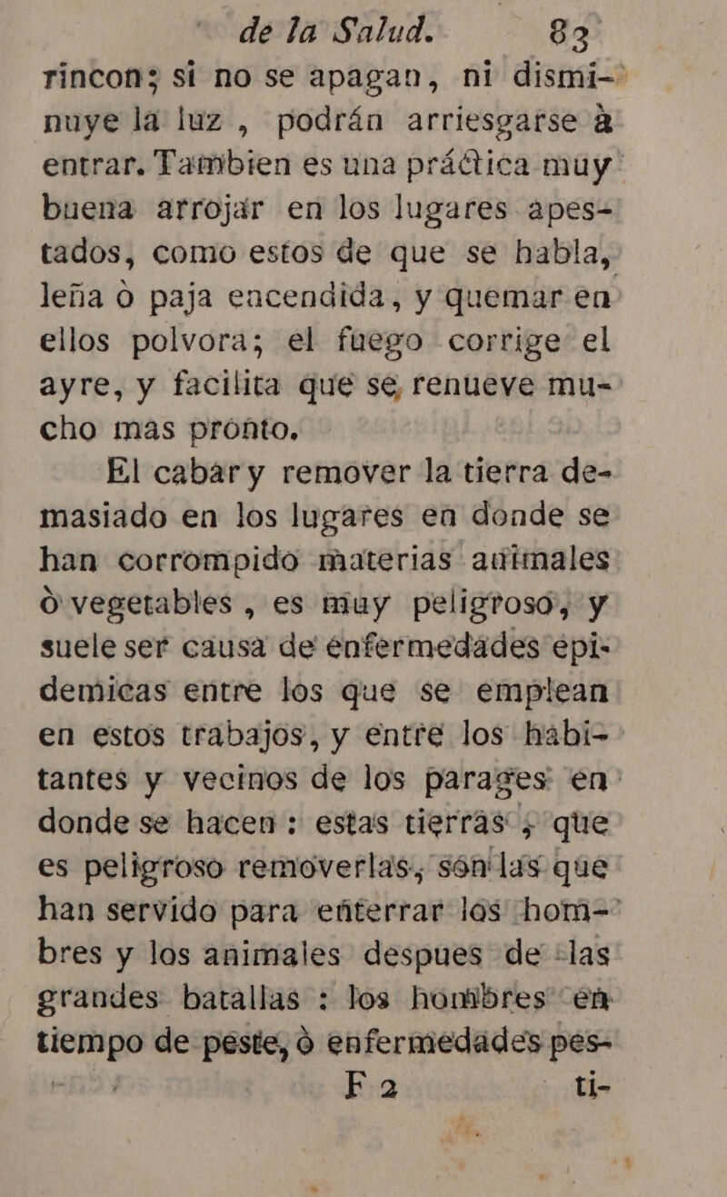 rincon; sí no se apagan, ni dismi-- nuye la luz , podrán arriesgarse A entrar. Tambien es una práctica muy buena arrojar en los lugares apes- tados, como estos de que se habla, leña O paja encendida, y quemar en ellos polvora; el fuego corrige el ayre, y facilita que se, renueve mu- cho mas proñto. El cabar y remover la tierra de- masiado en los lugares en donde se han corrompido materias autmales O vegetables , es muy peligroso, y suele ser causa de enfermedades epi: demicas entre los que se emplean en estos trabajos, y entre los hábi- tantes y vecinos de los parages en. donde se hacen : estas tierras; que es peligroso removerlas, són lis que han servido para eñterrar los hom-= bres y los animales despues de ¿las grandes batallas : los hombres en HF de peste, ó enfermedades pes- F a - ti-