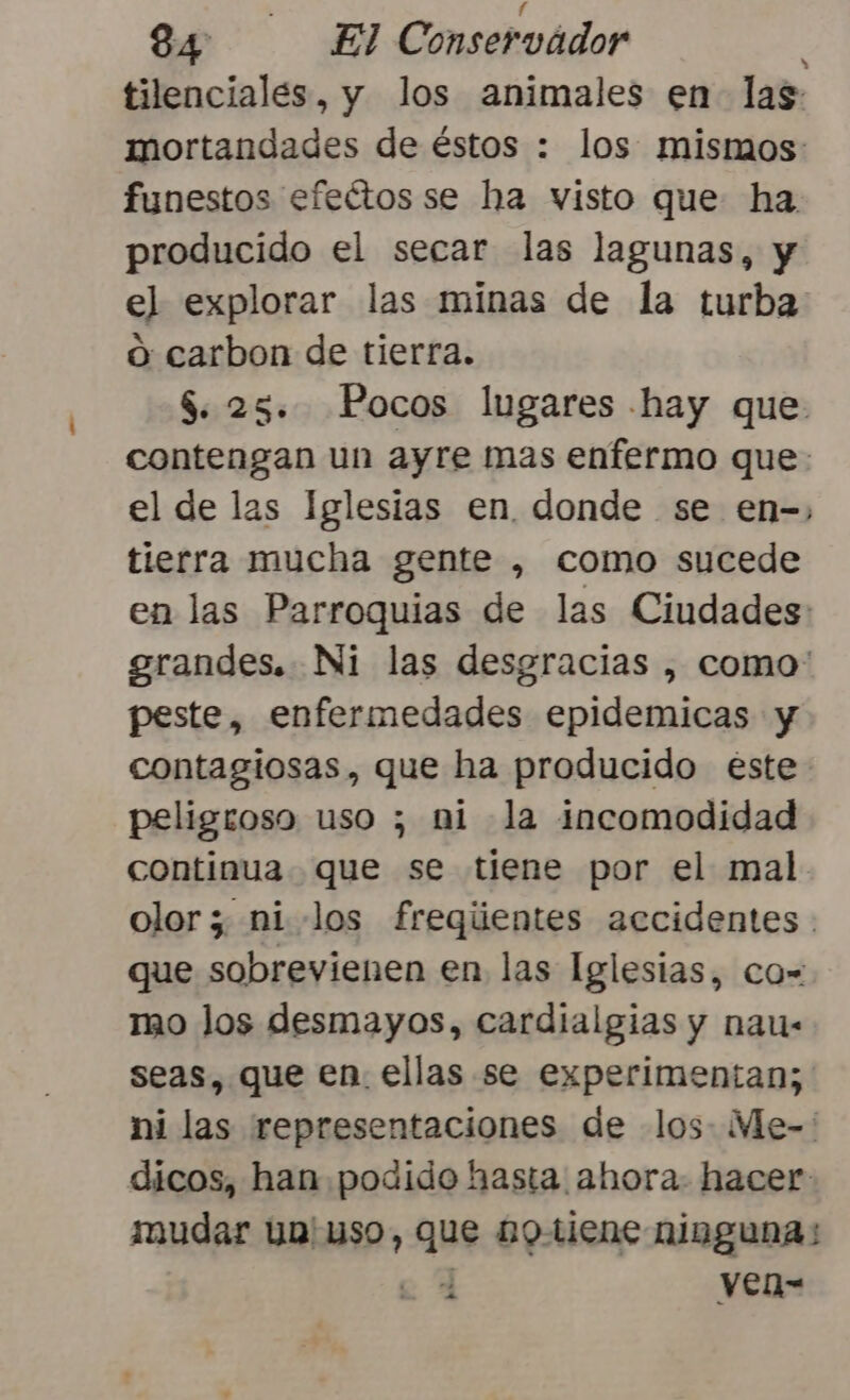 84 El Conservador E tilenciales, y los animales en las mortandades de éstos : los mismos: funestos efeétos se ha visto que ha producido el secar las lagunas, y el explorar las minas de la turba o carbon de tierra. $. 25. Pocos lugares hay que contengan un ayre mas enfermo que: el de las Iglesias en. donde se en-, tierra mucha gente , como sucede en las Parroquias de las Ciudades: grandes. Ni las desgracias , como' peste, enfermedades epidemicas y contagiosas, que ha producido este peligroso uso ; mi la incomodidad continua. que se tiene por el mal olor; ni los freqientes accidentes . que sobrevienen en las Iglesias, co- mo los desmayos, cardialgias y nau- seas, que en. ellas se experimentan; ni las representaciones de los: Me-' dicos, han podido hasta ahora. hacer mudar un uso, que notiene ninguna; | ven-