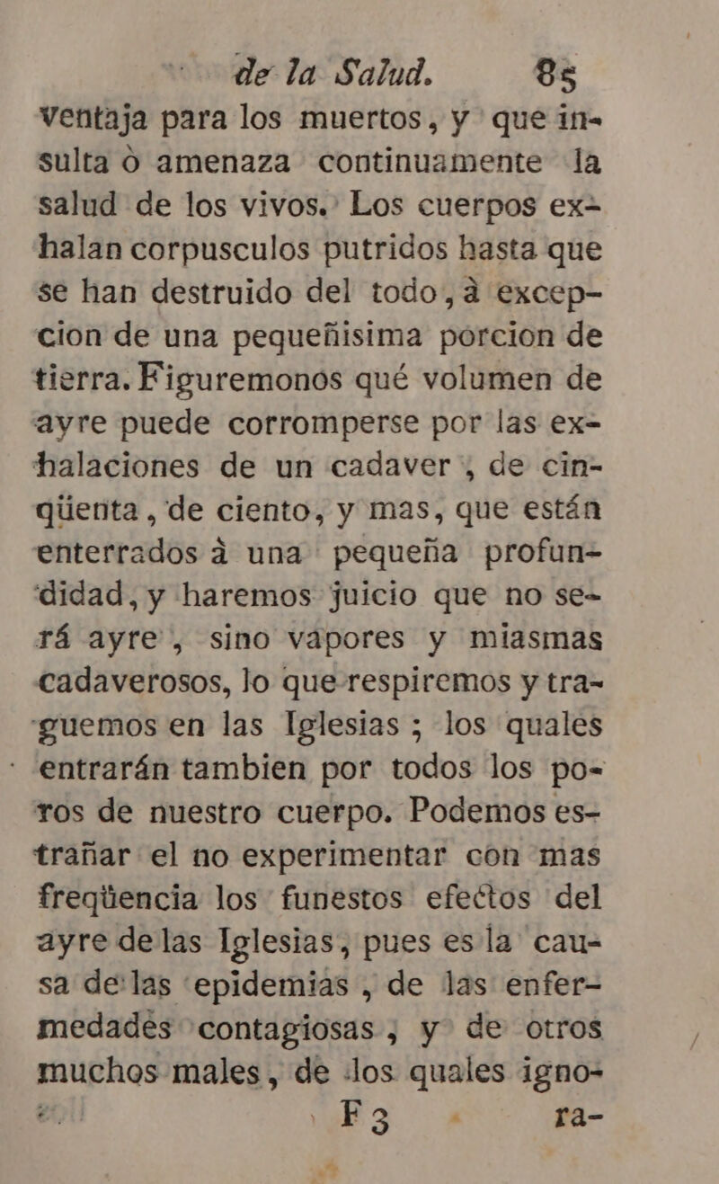 ventaja para los muertos, y que i- sulta O amenaza continuamente la salud de los vivos.. Los cuerpos ex halan corpusculos putridos hasta que se han destruido del todo, a excep- cion de una pequeñisima porcion de tierra. Figuremonos qué volumen de ayre puede corromperse por las ex- halaciones de un cadaver, de cin- qúenta , de ciento, y mas, que están enterrados á una pequeña profun= didad, y haremos juicio que no se- rá ayre , sino vapores y miasmas cadaverosos, lo que respiremos y tra= guemos en las Iglesias ; los quales entrarán tambien por todos los po= ros de nuestro cuerpo. Podemos es- trañar el no experimentar con mas freqiiencia los funestos efectos del ayre delas Iglesias, pues es la cau= sa de:las epidemias , de las enfer- medades contagiosas , y de otros muchos males , de «los quales igno- er , F 3 4 ra- e, e