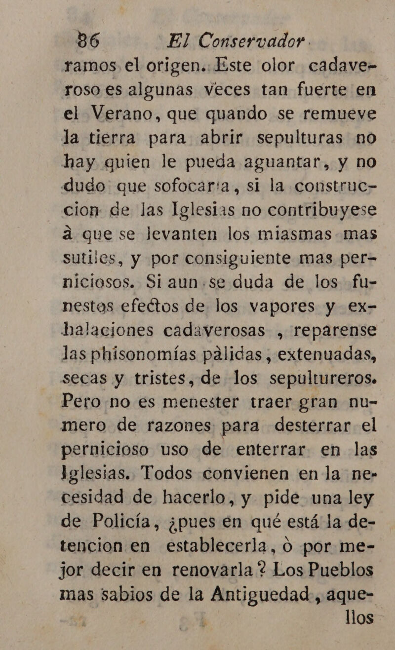 ramos el origen.:Este olor cadave- roso es algunas veces tan fuerte en el Verano, que quando se remueve la tierra para abrir sepulturas no hay quien le pueda aguantar, y no dudo que sofocar'a, si la construe- cion: de las Iglesias no contribuyese á que se Jevanten los miasmas mas sutiles, y por consiguiente mas per- niciosos. Si aun.Se duda de los fu- nestos efectos de los vapores y ex- balaciones cadaverosas , reparense las phisonomías pálidas, extenuadas, secas y tristes, de los sepultureros. Pero no es menester traer gran nu- mero de razones para desterrar el pernicioso uso de enterrar en las Iglesias. Todos convienen en la ne- cesidad de hacerlo, y pide una ley de Policía, ¿pues en qué está la de- tencion en establecerla, 0 por me- jor decir en renovarla ? Los Pueblos mas sabios de la Antiguedad, aque- | llos