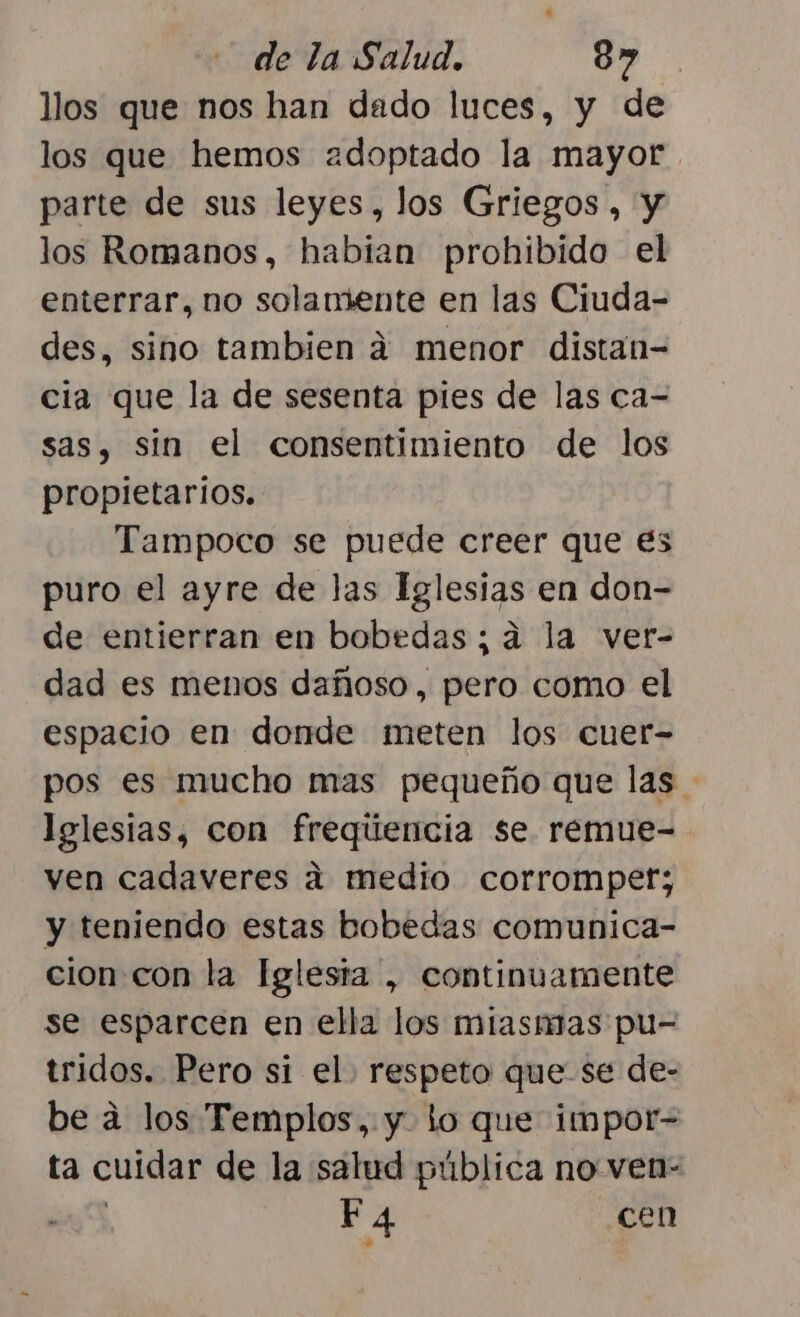 llos que nos han dado luces, y de los que hemos adoptado la mayor. parte de sus leyes, los Griegos, y los Romanos, habian prohibido el enterrar, no solamente en las Ciuda- des, sino tambien 4 menor distan- cia que la de sesenta pies de las ca- sas, sin el consentimiento de los propietarios. Tampoco se puede creer que es puro el ayre de las Iglesias en don- de entierran en bobedas; a la ver- dad es menos dañoso, pero como el espacio en donde meten los cuer- pos es mucho mas pequeño que las. lelestas, con freqúencia se remue- ven cadaveres a medio corromper; y teniendo estas bobedas comunica- cion con la Iglesta , continuamente se esparcen en ella los miasmas pu- tridos. Pero si el. respeto que se de- be a los Templos, y lo que impor- ta cuidar de la salud pública no ven- | F4 cen