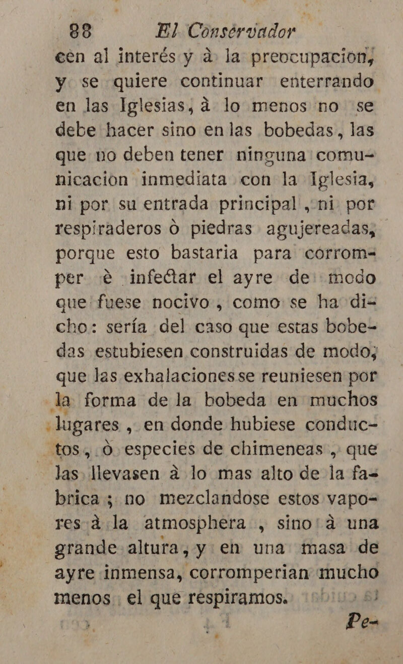 een al interés y a. la preocupacion, y se quiere continuar enterrando en las Iglesias, dá lo menos no se debe hacer sino enlas bobedas., las que no deben tener ninguna: comu= nicacion inmediata con la Iglesta, ni por su entrada principal , ni por respiraderos O piedras agujereadas, porque esto bastaria para corrom= per «e infetar el ayre de: modo que fuese nocivo , como se ha di= cho: sería del caso que estas bobe- das estubiesen construidas de modo; que las exhalacionesse reuniesen por la forma de la bobeda en muchos lugares , en donde hubiese conduc- tos, O especies de chimeneas .: que Jas llevasen a lo mas alto de la fa= brica ¿no mezclandose estos vapo= res:d la atmosphera , sino'á una grande altura, y eh una masa de ayre inmensa, corromperian mucho menos . el que Foptntos: 8) Pe-