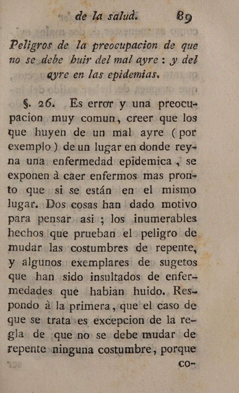 Peligros de la preocupacion de que no se debe huir del mal ayre : y del ayre en las epidemias, $. 26. Es error y una preocu= pacion muy comun, creer que los que huyen de un mal ayre (por _exemplo ) de un lugar en donde rey-= na una enfermedad epidemica .,, se exponen a caer enfermos mas pron= to que si se están en el mismo lugar. Dos cosas han dado motivo para pensar asi ; los ¡inumerables hechos que prueban el peligro de mudar las costumbres de repente, y algunos exemplares de sugetos que han sido insultados de enfer- medades que habian huido..KRes-= pondo a la primera, que el caso de que se trata+es excepcion de la re- gla de :que no se debe mudar de repente ninguna costumbre, porque . co-