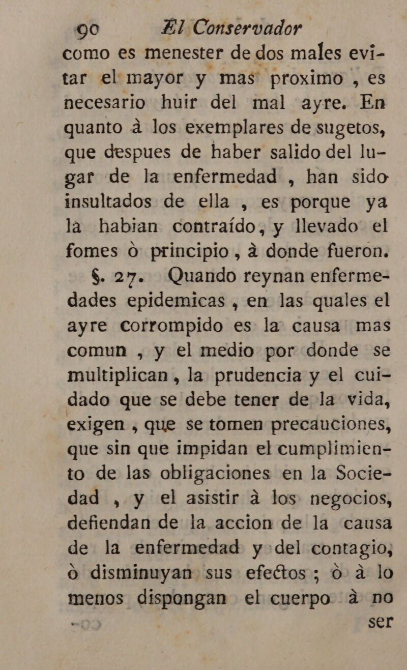 como es menester de dos males evi- tar el mayor y mas proximo , es necesario huir del mal ayre. En quanto á los exemplares de sugetos, que despues de haber salido del lu- gar de la enfermedad , han sido insultados de ella , es porque ya la habian contraído, y llevado el fomes o principio, a donde fueron. $. 27. Quando reynan enferme- dades epidemicas , en las quales el ayre corrompido es la causa mas comun , y el medio por donde se multiplican, la prudencia y el cui- dado que se debe tener de la vida, exigen , que se tomen precauciones, que sin que impidan el cumplimien- to de las obligaciones en la Socie- dad , y el asistir a los negocios, defiendan de la accion de la causa de la enfermedad y del contagio, o disminuyan sus efeétos ; 0 a lo menos dispongan el cuerpo a no - | ser