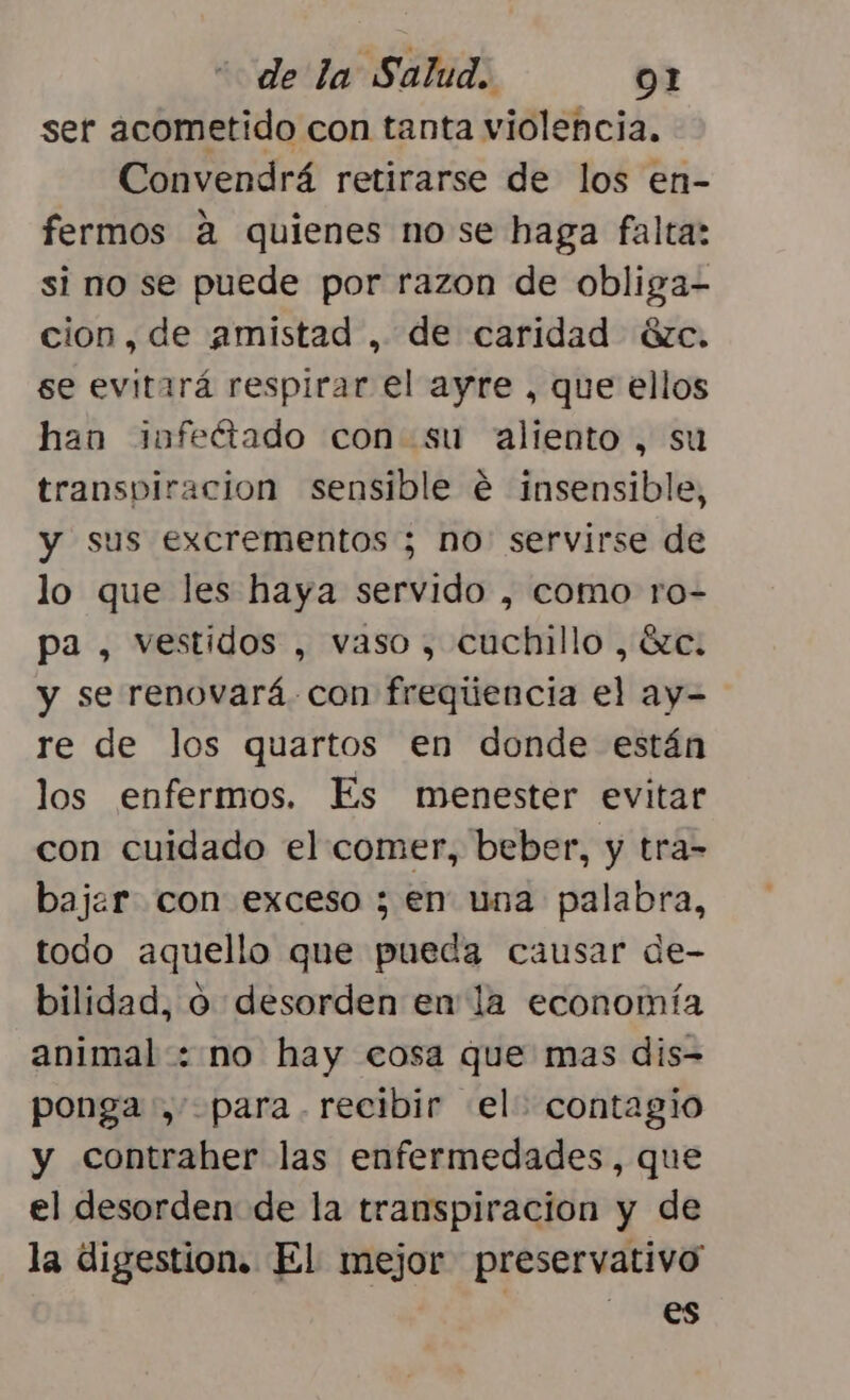 ser acometido con tanta violencia. Convendrá retirarse de los en- fermos a quienes nose haga falta: si no se puede por razon de obliga- cion, de amistad , de caridad éxc. se evitará respirar el ayre , que ellos han infectado con su aliento, su transpiracion sensible é insensible, y sus excrementos ; no: servirse de lo que les haya servido , como ro- pa , vestidos , vaso, cuchillo , ézc. y se renovará. con frequúencia el ay- re de los quartos en donde están los enfermos. Es menester evitar con cuidado el comer, beber, y tra= bajar con exceso ; en una palabra, todo aquello que pueda causar de- bilidad, o desorden en la economía animal: no hay cosa que mas dis- ponga, para. recibir el contagio y contraher las enfermedades, que el desorden de la transpiración y de la digestion. El mejor preservativo es