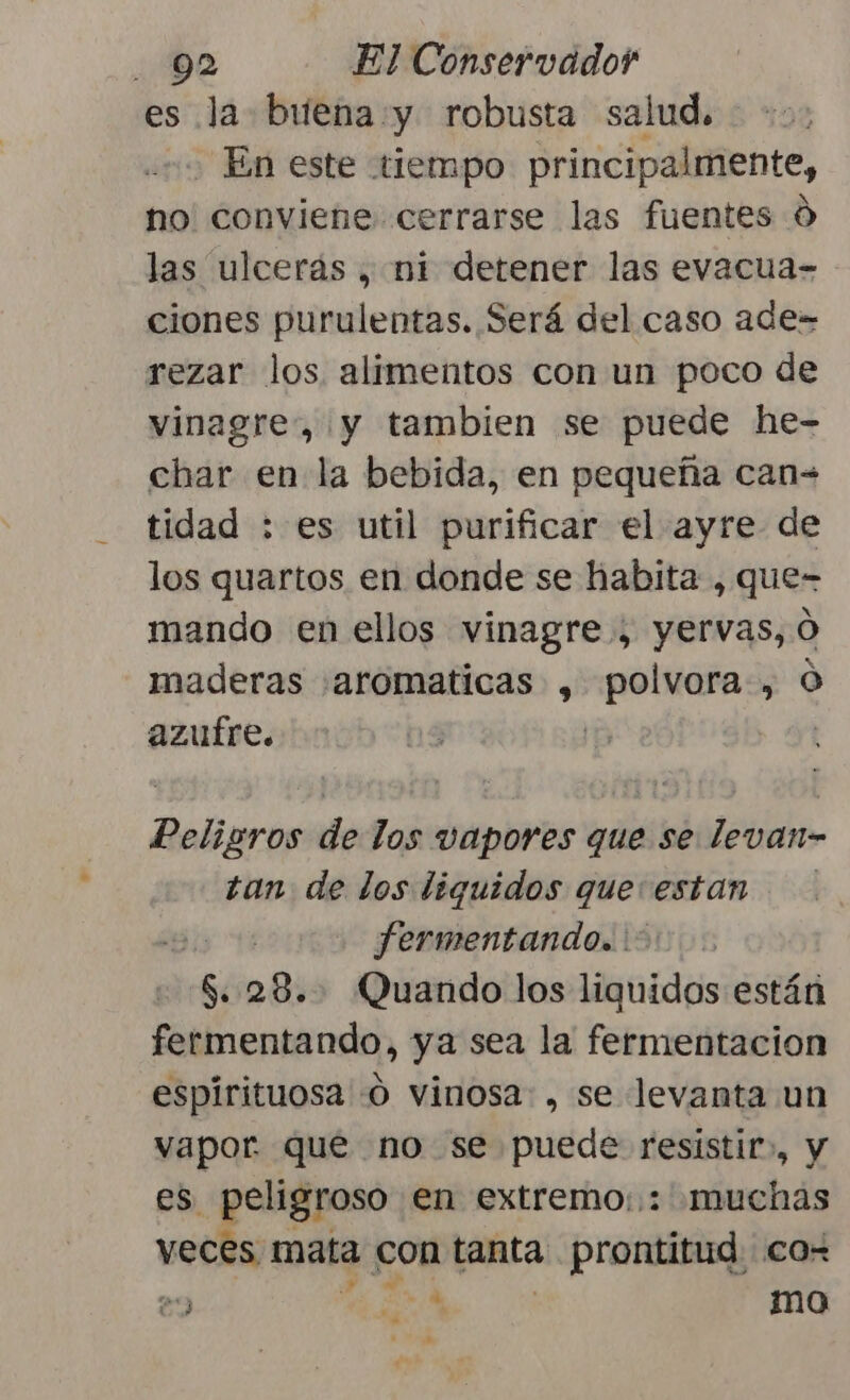 es la buena y robusta salud, En este tiempo principalmente, no conviene cerrarse las fuentes 0 las ulcerás , ni detener las evacua= ciones purulentas. Será del caso ade- rezar los alimentos con un poco de vinagre, y tambien se puede he- char en la bebida, en pequeña can= tidad : es util purificar el ayre de los quartos en donde se habita , que- mando en ellos vinagre , yervas, O maderas «aromaticas , polvora, O azufre. | | aros de los vapores que se levan- tan de los liquidos que: estan fermentando. : $. 28... Quando los liquidos están fermentando, ya sea la fermentacion espirituosa -O vinosa. , se levanta un vapor que no se puede iaa y es. peligroso en extremo: : muchas veces mata con tanta. ; prontitud co- 29 ia * mo