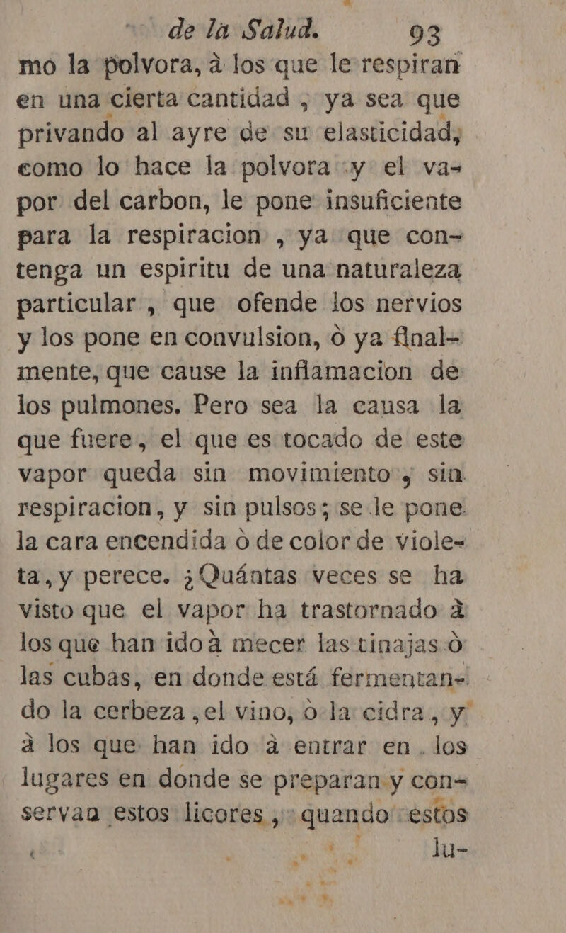 mo la polvora, á los que le respiran en una cierta cantidad , ya sea que privando al ayre de su elasticidad, como lo hace la polvora y el va= por del carbon, le pone insuficiente para la respiracion , ya que con= tenga un espiritu de una naturaleza particular , que ofende los nervios y los pone en convulsion, o ya final= mente, que cause la inflamacion de los pulmones. Pero sea la causa la que fuere, el que es tocado de este vapor queda sin movimiento y sin respiracion, y sin pulsos; se le pone la cara encendida o de color de viole- ta, y perece. ¿Quántas veces se ha visto que el vapor ha trastornado a los que han idoá mecer las tinajas:Ó las cubas, en donde está fermentan- do la cerbeza ,el vino, ola: cidra, y a los que han ido a entrar en. los lugares en donde se preparan y con= servan estos licores ,: quando estos pd. O lu-