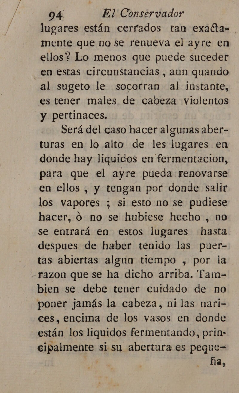 lugares están cerrados tan exactas mente que no se renueva el ayre en ellos? Lo menos que puede suceder en estas circunstancias , aun quando al sugeto le socorran al instante, es tener males de cabeza violentos y pertinaces. Será del caso hacer algunas aber- turas en lo alto de les lugares en donde hay liquidos en fermentacion, para que el ayre pueda renovarse en ellos , y tengan por donde salir los vapores ; si estó no se pudiese hacer, ó no se hubiese hecho , no se entrará en estos lugares hasta despues de haber tenido las puer- tas abiertas algun tiempo , por la “razon que se ha dicho arriba. Tam- bien se debe tener cuidado de no poner jamás la cabeza, ni las nari- ces, encima de los vasos en donde están los liquidos fermentando, pria- cipalmente si su abertura es peque= du ña,