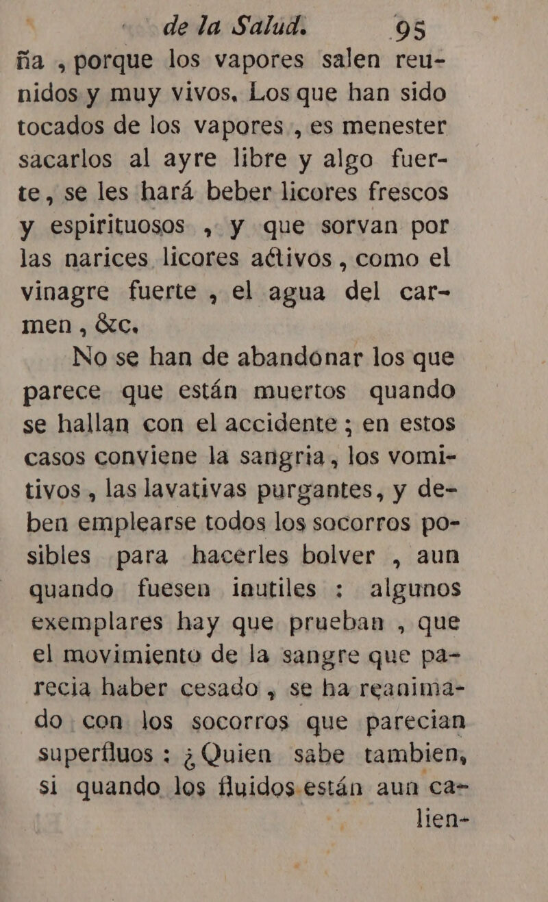 ña , porque los vapores salen reu- nidos y muy vivos, Los que han sido tocados de los vapores, es menester sacarlos al ayre libre y algo fuer- te, se les hará beber licores frescos y espirituosos ,. y que sorvan por las narices licores activos , como el vinagre fuerte , el agua del car- men , Xc, No se han de abandonar los que parece que están muertos quando se hallan con el accidente ; en estos casos conviene la sangría, los vomi- tivos , las lavativas purgantes, y de- ben emplearse todos los socorros po- sibles para hacerles bolver , aun quando fuesen iíautiles : algunos exemplares hay que prueban , que el movimiento de la sangre que pa- recia haber cesado , se ha reanima- do. con los socorros que parecian superfluos : ¿Quien sabe tambien, si quando los fluidos están aun ca- lien-