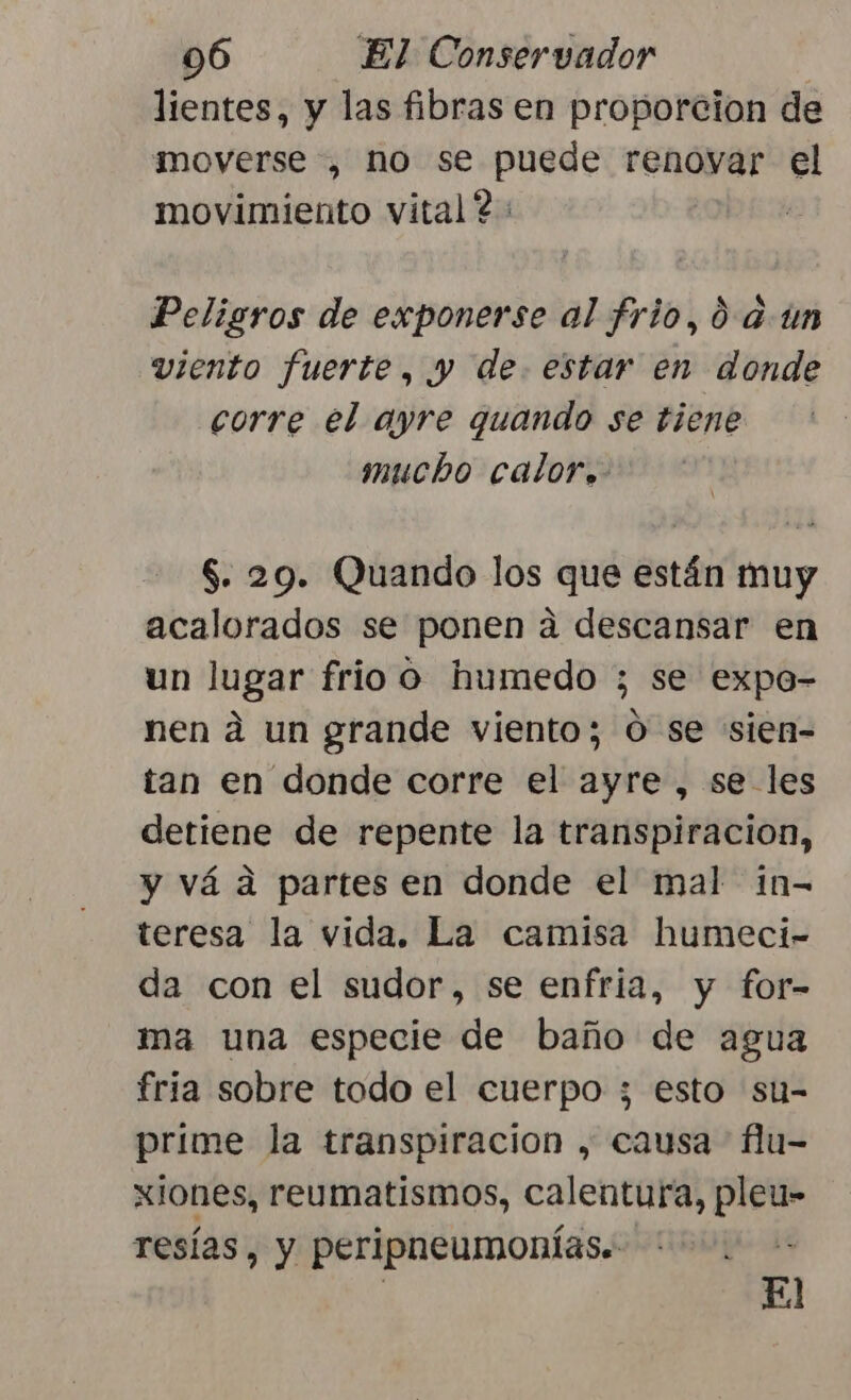 lientes, y las fibras en proporcion de moverse , no se puede renoyar el movimiento vital? 2 Peligros de exponerse al frio, 0 aun viento fuerte, y de. estar en donde corre el ayre quando se tiene mucho calor. $. 29. Quando los que están muy acalorados se ponen a descansar en un lugar frio o humedo ; se expo- nen á un grande viento; O se sien= tan en donde corre el ayre , se les detiene de repente la transpiracion, y vá a partes en donde el mal in- teresa la vida. La camisa humeci- da con el sudor, se enfria, y for- ma una especie de baño de agua fria sobre todo el cuerpo ; esto su- prime la transpiracion , causa flu- xiones, reumatismos, calentura, pleu- resías, y peripneumonías. El